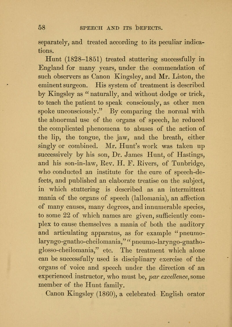 separately, and treated according to its peculiar indica- tions. Hunt (1828-1851) treated stuttering successfully in England for many years, under the commendation of such observers as Canon Kingsley, and Mr. Listen, the eminent surgeon. His system of treatment is described by Kingsley as  naturally, and without dodge or trick, to teach the patient to speak consciously, as other men spoke unconsciously.^' By comparing the normal with the abnormal use of the organs of speech, he reduced the complicated phenomena to abuses of the action of the lip, the tongue, the jaw, and the breath, either singly or combined. Mr. Hunf s work was taken up successively by his son. Dr. James Hunt, of Hastings, and his son-in-law, Eev. H. F. Rivers, of Tunbridge, who conducted an institute for the cure of speech-de- fects, and published an elaborate treatise on the subject, in which stuttering is described as an intermittent mania of the organs of speech (lallomania), an afiection of many causes, many degrees, and innumerable species, to some 22 of which names are given, sufficiently com- plex to cause themselves a mania of both the auditory and articulating apparatus, as for example '^pneumo- laryngo-gnatho-cheilomania, '^ pneumo-laryngo-gnatho- glosso-cheilomania,'' etc. The treatment which alone can be successfully used is disciplinary exercise of the organs of voice and speech under the direction of an experienced instructor, who must be, par excellence, some member of the Hunt family. Canon Kingsley (1860), a celebrated English orator