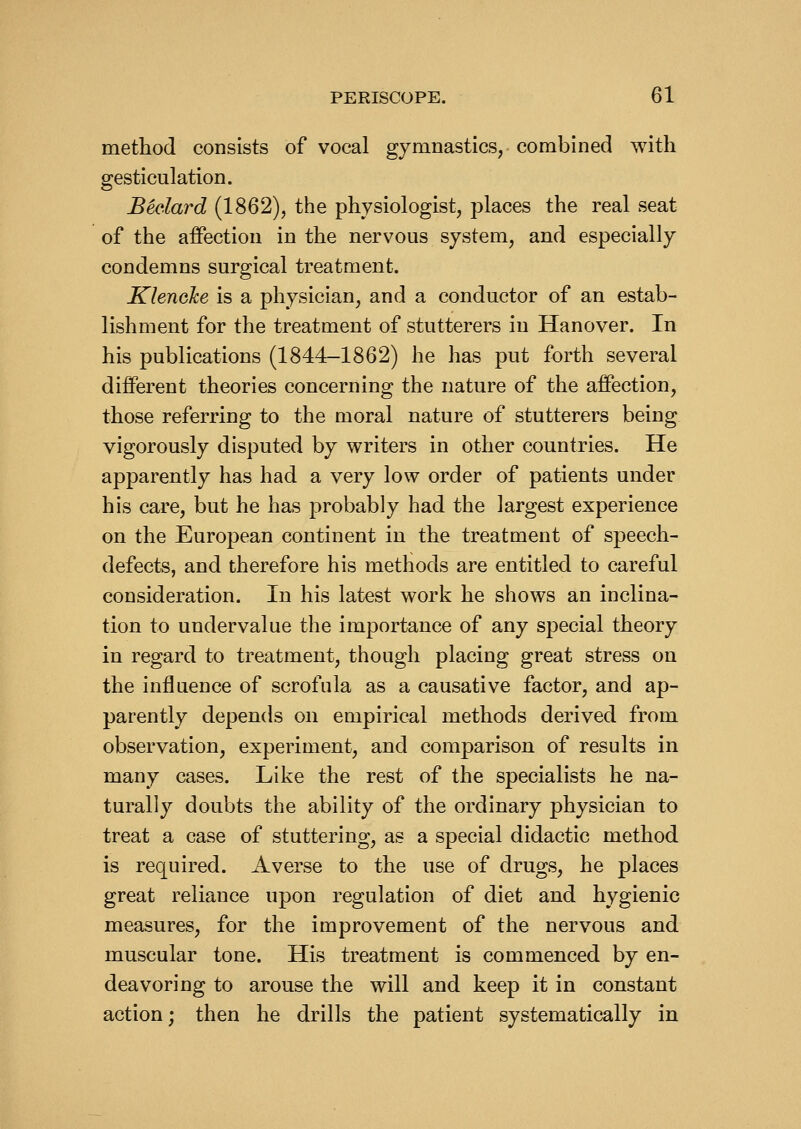 metliod consists of vocal gymnastics, combined with gesticulation. Bedard (1862), the physiologist, places the real seat of the affection in the nervous system, and especially condemns surgical treatment. Klenalce is a physician, and a conductor of an estab- lishment for the treatment of stutterers in Hanover. In his publications (1844-1862) he has put forth several different theories concerning the nature of the affection, those referring to the moral nature of stutterers being vigorously disputed by writers in other countries. He apparently has had a very low order of patients under his care, but he has probably had the largest experience on the European continent in the treatment of speech- defects, and therefore his methods are entitled to careful consideration. In his latest work he shows an inclina- tion to undervalue the importance of any special theory in regard to treatment, though placing great stress on the influence of scrofula as a causative factor, and ap- parently depends on empirical methods derived from observation, experiment, and comparison of results in many cases. Like the rest of the specialists he na- turally doubts the ability of the ordinary physician to treat a case of stuttering, as a special didactic method is required. Averse to the use of drugs, he places great reliance upon regulation of diet and hygienic measures, for the improvement of the nervous and muscular tone. His treatment is commenced by en- deavoring to arouse the will and keep it in constant action; then he drills the patient systematically in