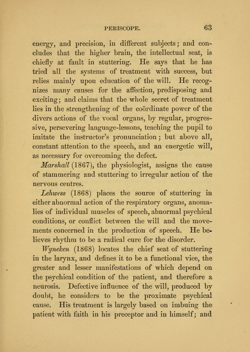 energy, and precision, in different subjects; and con- cludes that the higher brain, the intellectual seat, is chiefly at fault in stuttering. He says that he has tried all the systems of treatment with success, but relies mainly upon education of the will. He recog- nizes many causes for the affection, predisposing and exciting; and claims that the whole secret of treatment lies in the strengthening of the coordinate power of the divers actions of the vocal organs, by regular, progres- sive, persevering language-lessons, teaching the pupil to imitate the instructor's pronunciation ; but above all, constant attention to the speech, and an energetic will, as necessary for overcoming the defect, Marshall (1867), the physiologist, assigns the cause of stammering and stuttering to irregular action of the nervous centres. Lehwess (1868) places the source of stuttering in either abnormal action of the respiratory organs, anoma- lies of individual muscles of speech, abnormal psychical conditions, or conflict between the will and the move- ments concerned in the production of speech. He be- lieves rhythm to be a radical cure for the disorder. Wyneken (1868) locates the chief seat of stuttering in the larynx, and defines it to be a functional vice, the greater and lesser manifestations of which depend on the psychical condition of the patient, and therefore a neurosis. Defective influence of the will, produced by doubt, he considers to be the proximate psychical cause. His treatment is largely based on imbuing the patient with faith in his preceptor and in himself; and