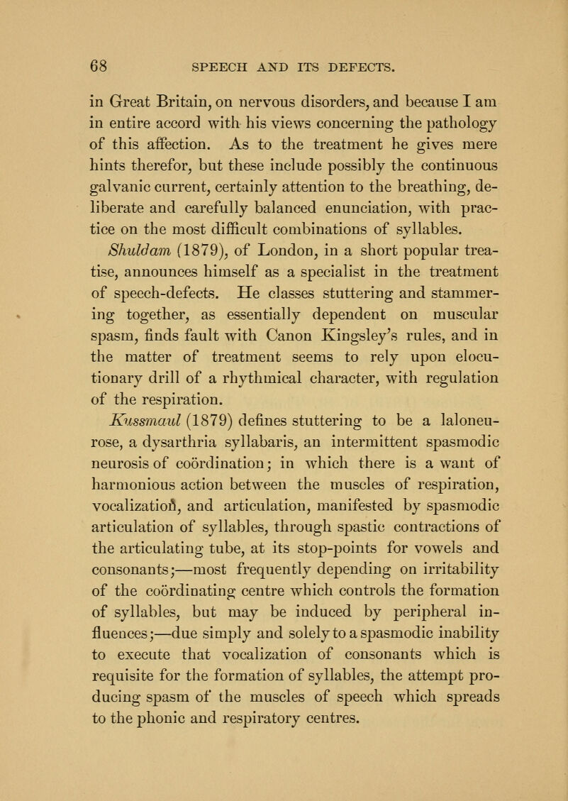 in Great Britain, on nervous disorders, and because I am in entire accord with his views concerning the pathology of this affection. As to the treatment he gives mere hints therefor, but these include possibly the continuous galvanic current, certainly attention to the breathing, de- liberate and carefully balanced enunciation, with prac- tice on the most difficult combinations of syllables. Shuldam (1879), of London, in a short popular trea- tise, announces himself as a specialist in the treatment of speech-defects. He classes stuttering and stammer- ing together, as essentially dependent on muscular spasm, finds fault with Canon Kingsley's rules, and in the matter of treatment seems to rely upon elocu- tionary drill of a rhythmical character, with regulation of the respiration. Kussmaul (1879) defines stuttering to be a laloneu- rose, a dysarthria syllabaris, an intermittent spasmodic neurosis of coordination; in which there is a want of harmonious action between the muscles of respiration, vocalizatioA, and articulation, manifested by spasmodic articulation of syllables, through spastic contractions of the articulating tube, at its stop-points for vowels and consonants;—most frequently depending on irritability of the coordinating centre which controls the formation of syllables, but may be induced by peripheral in- fluences;—due simply and solely to a spasmodic inability to execute that vocalization of consonants which is requisite for the formation of syllables, the attempt pro- ducing spasm of the muscles of speech which spreads to the phonic and respiratory centres.