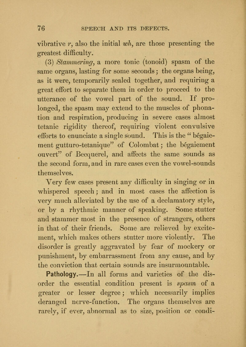 vibrative r, also the initial wh, are those presenting the greatest difficulty. (3) Stammering J a more tonic (tonoid) spasm of the same organs, lasting for some seconds; the organs being, as it were, temporarily sealed together, and requiring a great effort to separate them in order to proceed to the utterance of the vowel part of the sound. If pro- longed, the spasm may extend to the muscles of phona- tion and respiration, producing in severe cases almost tetanic rigidity thereof, requiring violent convulsive efforts to enunciate a single sound. This is the '^ begaie- ment gutturo-tetanique^^ of Colombat; the begaiement ouvert of Becquerel, and affects the same sounds as the second form, and in rare cases even the vowel-sounds themselves. Very few cases present any difficulty in singing or in whispered speech; and in most cases the affection is very much alleviated by the use of a declamatory style, or by a rhythmic manner of speaking. Some stutter and stammer most in the presence of strangers, others in that of their friends. Some are relieved by excite- ment, which makes others stutter more violently. The disorder is greatly aggravated by fear of mockery or punishment, by embarrassment from any cause, and by the conviction that certain sounds are insurmountable. Pathology.—In all forms and varieties of the dis- order the essential condition present is spasm of a greater or lesser degree; which necessarily implies deranged nerve-function. The organs themselves are rarely, if ever, abnormal as to size, position or condi-