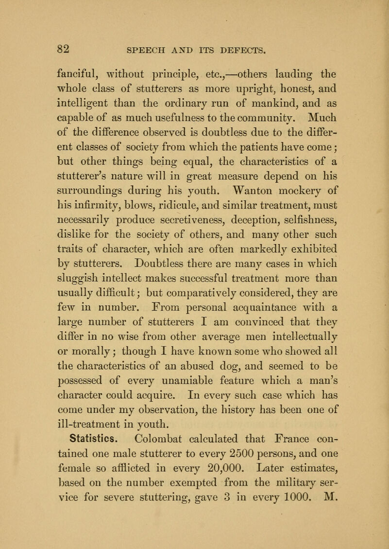 fanciful, without principle, etc.,—others lauding the whole class of stutterers as more upright, honest, and intelligent than the ordinary run of mankind, and as capable of as much usefulness to the community. Much of the difference observed is doubtless due to the differ- ent classes of society from which the patients have come; but other things being equal, the characteristics of a stutterer^s nature will in great measure depend on his surroundings during his youth. Wanton mockery of his infirmity, blows, ridicule, and similar treatment, must necessarily produce secretiveness, deception, selfishness, dislike for the society of others, and many other such traits of character, which are often markedly exhibited by stutterers. Doubtless there are many cases in which sluggish intellect makes successful treatment more than usually difficult; but comparatively considered, they are few in number. From personal acquaintance with a large number of stutterers I am convinced that they differ in no wise from other average men intellectually or morally; though I have known some who showed all the characteristics of an abused dog, and seemed to be possessed of every unamiable feature which a man's character could acquire. In every such case which has come under my observation, the history has been one of ill-treatment in youth. Statistics. Colombat calculated that France con- tained one male stutterer to every 2500 persons, and one female so afflicted in every 20,000. Later estimates, based on the number exempted from the military ser- vice for severe stuttering, gave 3 in every 1000. M.