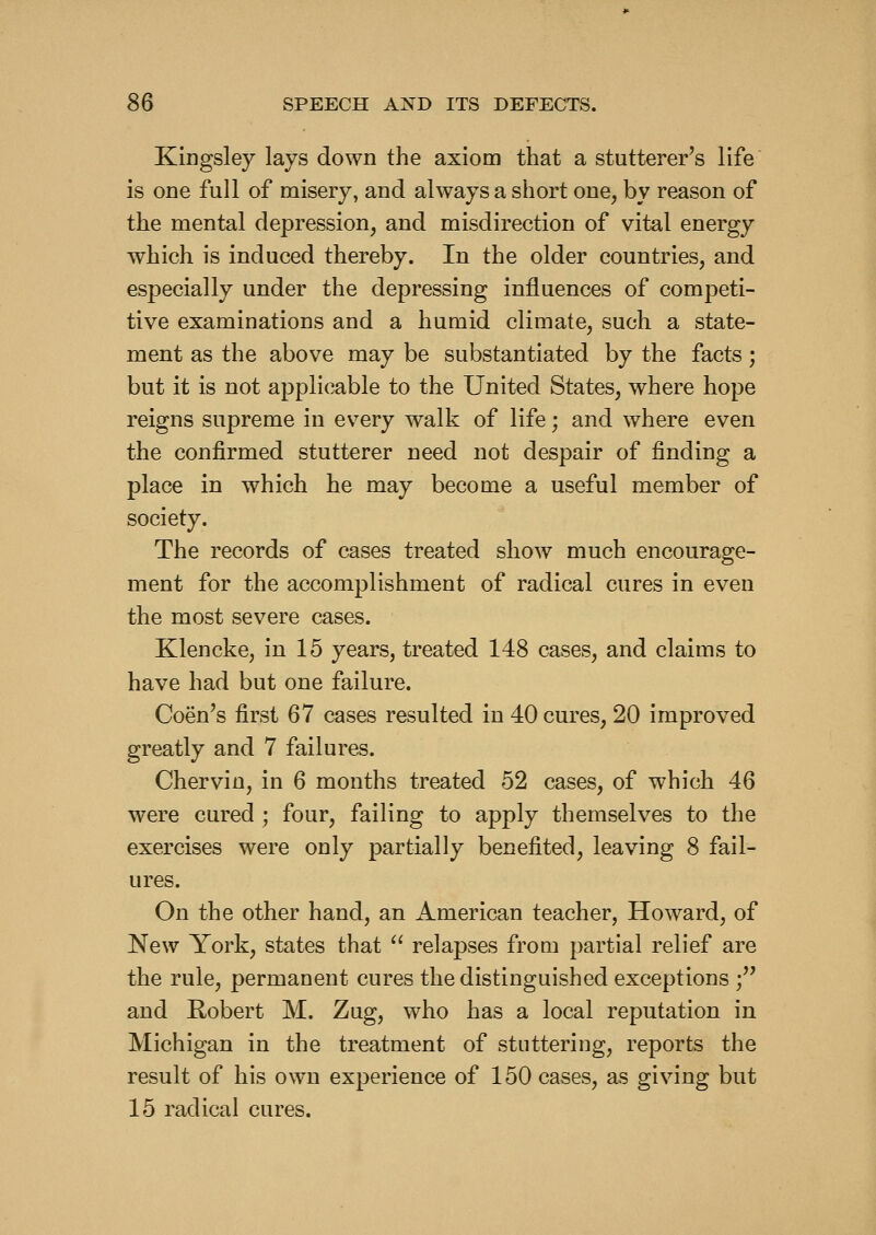 Kingsley lays down the axiom that a stutterer's life is ODe full of misery, and always a short one, by reason of the mental depression, and misdirection of vital energy which is induced thereby. In the older countries, and especially under the depressing influences of competi- tive examinations and a humid climate, such a state- ment as the above may be substantiated by the facts; but it is not applicable to the United States, where hope reigns supreme in every walk of life; and where even the confirmed stutterer need not despair of finding a place in which he may become a useful member of society. The records of cases treated show much encourage- ment for the accomplishment of radical cures in even the most severe cases. Klencke, in 15 years, treated 148 cases, and claims to have had but one failure. Coen's first 67 cases resulted in 40 cures, 20 improved greatly and 7 failures. Chervin, in 6 months treated 52 cases, of which 46 were cured ; four, failing to apply themselves to the exercises were only partially benefited, leaving 8 fail- ures. On the other hand, an American teacher, Howard, of New York, states that  relapses from partial relief are the rule, permanent cures the distinguished exceptions ; and Robert M. Zug, who has a local reputation in Michigan in the treatment of stuttering, reports the result of his own experience of 150 cases, as giving but 15 radical cures.