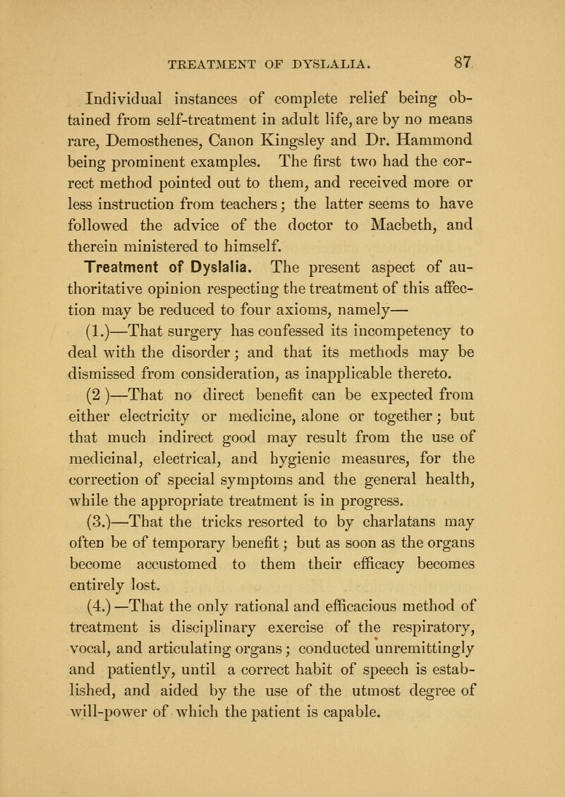 Individual instances of complete relief being ob- tained from self-treatment in adult life, are by no means rare, Demosthenes, Canon Kingsley and Dr. Hammond being prominent examples. The first two had the cor- rect method pointed out to them, and received more or less instruction from teachers; the latter seems to have followed the advice of the doctor to Macbeth, and therein ministered to himself. Treatment of Dyslalia. The present aspect of au- thoritative opinion respecting the treatment of this affec- tion may be reduced to four axioms, namely— (1.)—That surgery has confessed its incompetency to deal with the disorder; and that its methods may be dismissed from consideration, as inapplicable thereto. (2 )—That no direct benefit can be expected from either electricity or medicine, alone or together; but that much indirect good may result from the use of medicinal, electrical, and hygienic measures, for the correction of special symptoms and the general health, while the appropriate treatment is in progress. (3.)—That the tricks resorted to by charlatans may often be of temporary benefit; but as soon as the organs become accustomed to them their efficacy becomes entirely lost. (4.) —That the only rational and efficacious method of treatment is disciplinary exercise of the respiratory, vocal, and articulating organs; conducted unremittingly and patiently, until a correct habit of speech is estab- lished, and aided by the use of the utmost degree of will-power of which the patient is capable.