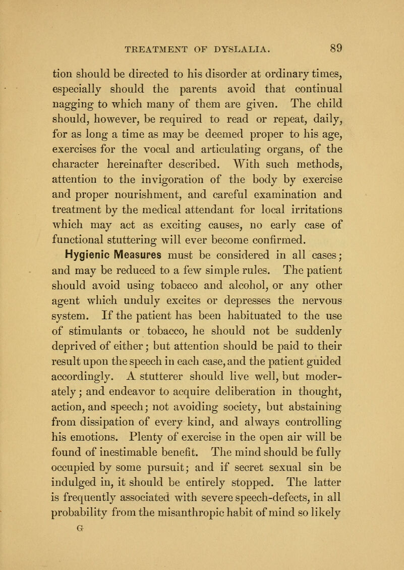 tion should be directed to his disorder at ordinary times, especially should the parents avoid that continual nagging to which many of them are given. The child should, however, be required to read or repeat, daily, for as long a time as may be deemed proper to his age, exercises for the vocal and articulating organs, of the character hereinafter described. With such methods, attention to the invigoration of the body by exercise and proper nourishment, and careful examination and treatment by the medical attendant for local irritations which may act as exciting causes, no early case of functional stuttering will ever become confirmed. Hygienic Measures must be considered in allcases; and may be reduced to a few simple rules. The patient should avoid using tobacco and alcohol, or any other agent which unduly excites or depresses the nervous system. If the patient has been habituated to the use of stimulants or tobacco, he should not be suddenly deprived of either; but attention should be paid to their result upon the speech in each case, and the patient guided accordingly. A stutterer should live well, but moder- ately ; and endeavor to acquire deliberation in thought, action, and speech; not avoiding society, but abstaining from dissipation of every kind, and always controlling his emotions. Plenty of exercise in the open air will be found of inestimable benefit. The mind should be fully occupied by some pursuit; and if secret sexual sin be indulged in, it should be entirely stopped. The latter is frequently associated with severe speech-defects, in all probability from the misanthropic habit of mind so likely