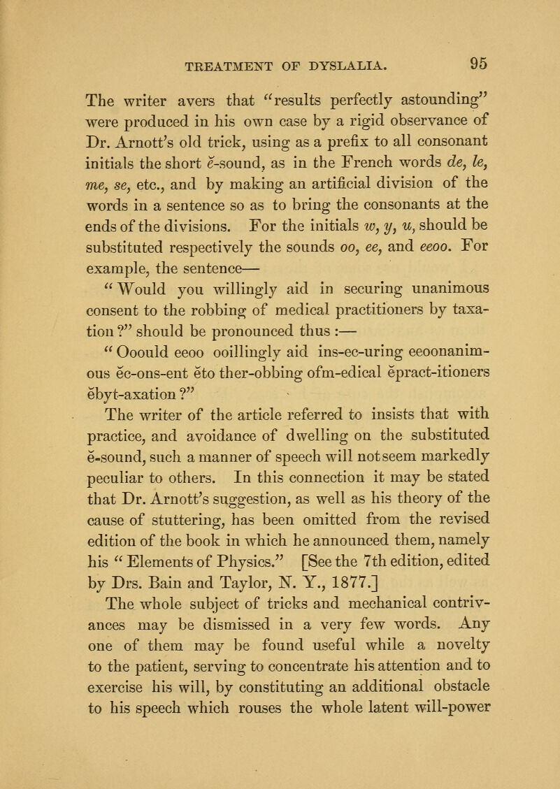 The writer avers that results perfectly astounding were produced in his own case by a rigid observance of Dr. Arnott^s old trick, using as a prefix to all consonant initials the short e-sound, as in the French words de, le, me, se, etc., and by making an artificial division of the words in a sentence so as to bring the consonants at the ends of the divisions. For the initials w, y, u, should be substituted respectively the sounds oo, ee, and eeoo. For example, the sentence—  Would you willingly aid in securing unanimous consent to the robbing of medical practitioners by taxa- tion ?^^ should be pronounced thus :—  Ooould eeoo ooillingly aid ins-ec-uring eeoonanim- ous ec-ons-ent eto ther-obbing ofm-edical epract-itioners ebyt-axation ? The writer of the article referred to insists that with practice, and avoidance of dwelling on the substituted e-sound, such a manner of speech will not seem markedly peculiar to others. In this connection it may be stated that Dr. Arnott^s suggestion, as well as his theory of the cause of stuttering, has been omitted from the revised edition of the book in which he announced them, namely his  Elements of Physics. [See the 7th edition, edited by Drs. Bain and Taylor, K. Y., 1877.] The whole subject of tricks and mechanical contriv- ances may be dismissed in a very few words. Any one of them may be found useful while a novelty to the patient, serving to concentrate his attention and to exercise his will, by constituting an additional obstacle to his speech which rouses the whole latent will-power