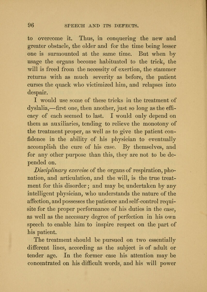 to overcome it. Thus, in conquering the new and greater obstacle, the older and for the time being lesser one is surmounted at the same time. But when by usage the organs become habituated to the trick, the will is freed from the necessity of exertion, the stammer returns with as much severity as before, the patient curses the quack who victimized him, and relapses into despair. I would use some of these tricks in the treatment of dyslalia,—first one, then another, just so long as the effi- cacy of each seemed to last. I would only depend on them as auxiliaries, tending to relieve the monotony of the treatment proper, as well as to give the patient con- fidence in the ability of his physician to eventually accomplish the cure of his case. By themselves, and for any other purpose than this, they are not to be de- pended on. Disciplinary exercise of the organs of respiration, pho- nation, and articulation, and the will, is the true treat- ment for this disorder; and may be undertaken by any intelligent physician, who understands the nature of the affection, and possesses the patience and self-control requi- site for the proper performance of his duties in the case, as well as the necessary degree of perfection in his own speech to enable him to inspire respect on the part of his patient. The treatment should be pursued on two essentially different lines, according as the subject is of adult or tender age. In the former case his attention may be concentrated on his difficult words, and his will power