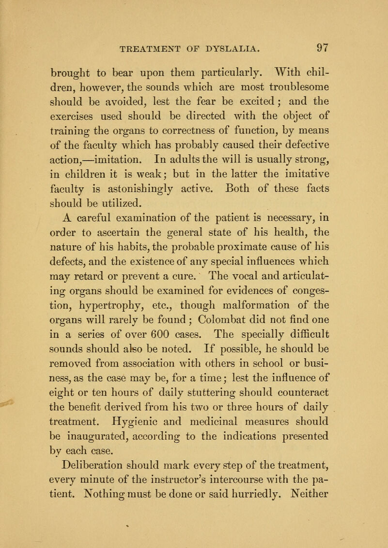 brought to bear upon them particularly. With chil- dren, however, the sounds which are most troublesome should be avoided, lest the fear be excited; and the exercises used should be directed with the object of training the organs to correctness of function, by means of the faculty which has probably caused their defective action,—imitation. In adults the will is usually strong, in children it is weak; but in the latter the imitative faculty is astonishingly active. Both of these facts should be utilized. A careful examination of the patient is necessary, in order to ascertain the general state of his health, the nature of his habits, the probable proximate cause of his defects, and the existence of any special influences which may retard or prevent a cure. The vocal and articulat- ing organs should be examined for evidences of conges- tion, hypertrophy, etc., though malformation of the organs will rarely be found ; Colombat did not find one in a series of over 600 cases. The specially difiicult sounds should also be noted. If possible, he should be removed from association with others in school or busi- ness, as the case may be, for a time; lest the influence of eight or ten hours of daily stuttering should counteract the benefit derived from his two or three hours of daily treatment. Hygienic and medicinal measures should be inaugurated, according to the indications presented by each case. Deliberation should mark every step of the treatment, every minute of the instructor's intercourse with the pa- tient. Nothing must be done or said hurriedly. Neither