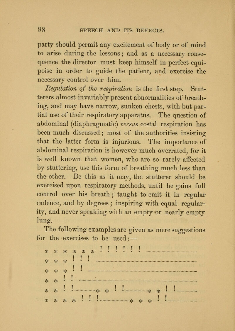 party should permit any excitement of body or of mind to arise during the lessons; and as a necessary conse- quence the director must keep himself in perfect equi- poise in order to guide the patient, and exercise the necessary control over him. Regulation of the respiration is the first step. Stut- terers almost invariably present abnormalities of breath- ing, and may have narrow, sunken chests, with but par- tial use of their respiratory apparatus. The question of abdominal (diaphragmatic) versus costal respiration has been much discussed; most of the authorities insisting that the latter form is injurious. The importance of abdominal respiration is however much overrated, for it is well known that women, who are so rarely affected by stuttering, use this form of breathing much less than the other. Be this as it may, the stutterer should be exercised upon respiratory methods, until he gains full control over his breath; taught to emit it in regular cadence, and by degrees ; inspiring with equal regular- ity, and never speaking with an empty or nearly empty lung. The following examples are given as mere suggestions for the exercises to be used:— * ♦ * ♦ H: * • • • • • • T f r ♦ ji? :i^ * * •' ! * * ! ! * * ! ! :!:*♦♦••• :5i * :{: • •