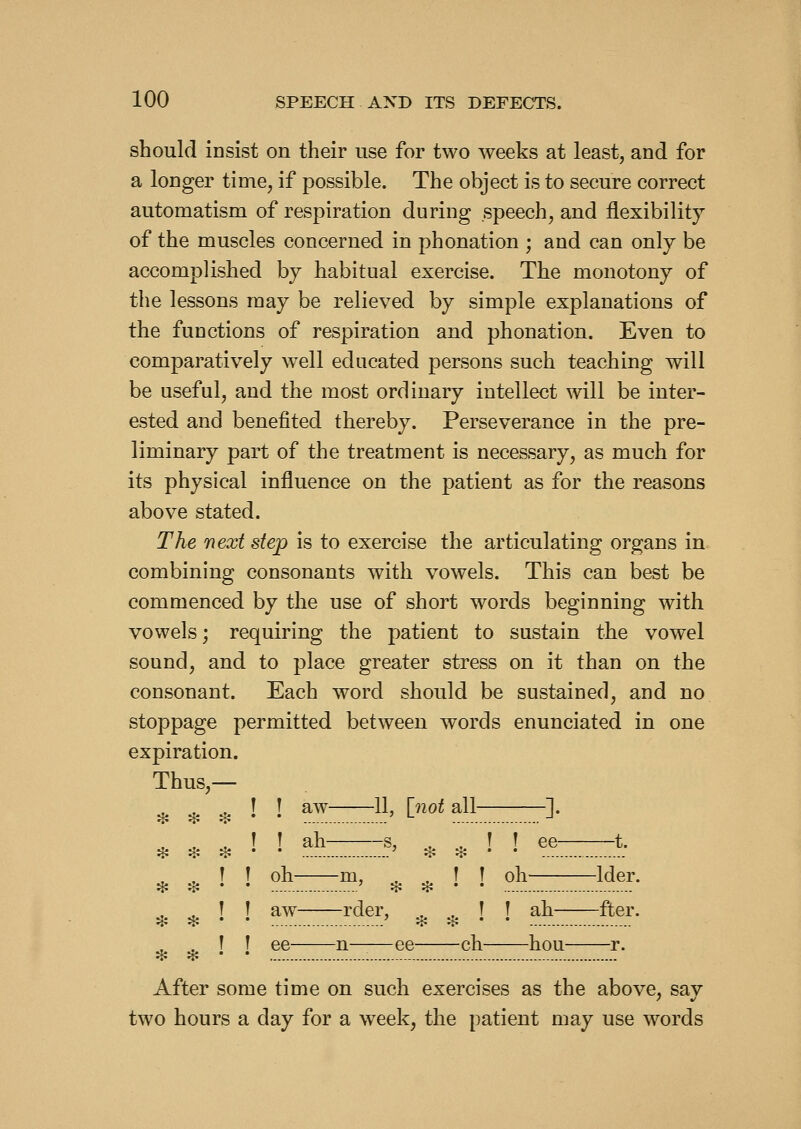 should insist on their use for two weeks at least, and for a longer time, if possible. The object is to secure correct automatism of respiration during speech, and flexibility of the muscles concerned in phonation ; and can only be accomplished by habitual exercise. The monotony of the lessons may be relieved by simple explanations of the functions of respiration and phonation. Even to comparatively well educated persons such teaching will be useful, and the most ordinary intellect will be inter- ested and benefited thereby. Perseverance in the pre- liminary part of the treatment is necessary, as much for its physical influence on the patient as for the reasons above stated. The next step is to exercise the articulating organs in combining consonants with vowels. This can best be commenced by the use of short words beginning with vowels; requiring the patient to sustain the vowel sound, and to place greater stress on it than on the consonant. Each word should be sustained, and no stoppage permitted between words enunciated in one expiration. Thus,— ^ ^ ^ \ \ aw-—-11, inot all—-—]. } oh m, , , T T oh Ider. * :t! ^ * * I aw rder, . ,, ! ! ah fter. I ee n ee ch hou r. After some time on such exercises as the above, say two hours a day for a week, the patient may use words