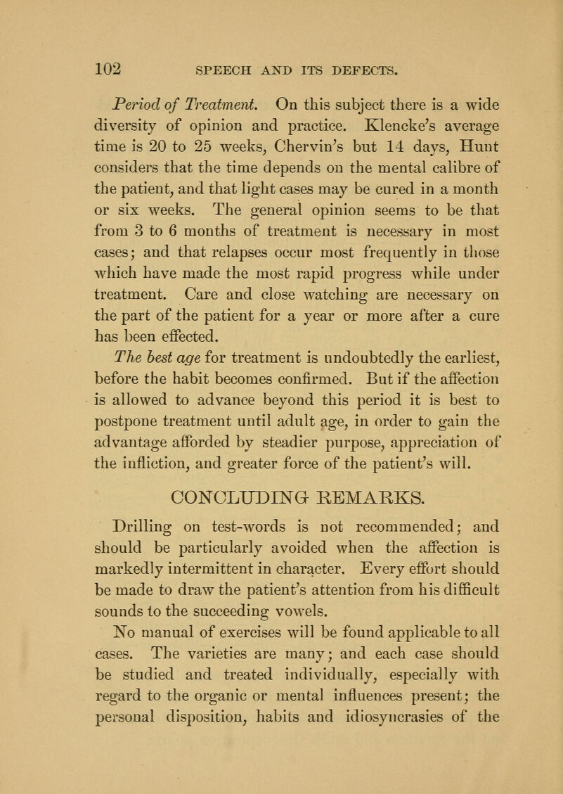 Period of Treatment. On this subject there is a wide diversity of opinion and practice. Klencke's average time is 20 to 25 weeks^ Chervin's but 14 days, Hunt considers that the time depends on the mental calibre of the patient, and that light cases may be cured in a month or six weeks. The general opinion seems to be that from 3 to 6 months of treatment is necessary in most cases; and that relapses occur most frequently in those which have made the most rapid progress while under treatment. Care and close watching are necessary on the part of the patient for a year or more after a cure has been effected. The best age for treatment is undoubtedly the earliest, before the habit becomes confirmed. But if the affection is allowed to advance beyond this period it is best to postpone treatment until adult age, in order to gain the advantage afforded by steadier purpose, appreciation of the infliction, and greater force of the patient's will. CONCLUDING REMARKS. Drilling on test-words is not recommended; and should be particularly avoided when the affection is markedly intermittent in character. Every effort should be made to draw the patient^s attention from his difficult sounds to the succeeding vowels. No manual of exercises will be found applicable to all cases. The varieties are many; and each case should be studied and treated individually, especially with regard to the organic or mental influences present; the personal disposition, habits and idiosyncrasies of the