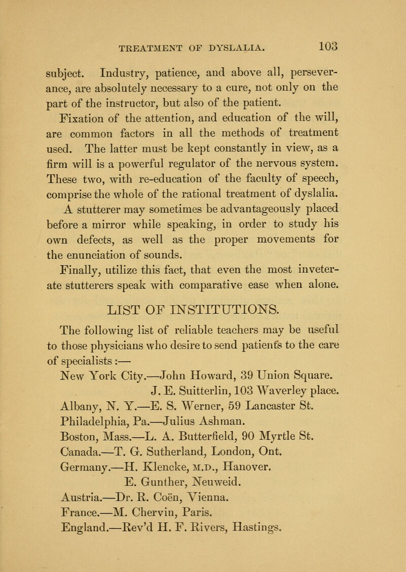 subject. Industry, patience, and above all, persever- ance, are absolutely necessary to a cure, not only on the part of the instructor, but also of the patient. Fixation of the attention, and education of the will, are common factors in all the methods of treatment used. The latter must be kept constantly in view, as a firm will is a powerful regulator of the nervous system. These two, with re-education of the faculty of speech, comprise the whole of the rational treatment of dyslalia. A stutterer may sometimes be advantageously placed before a mirror while speaking, in order to study his own defects, as well as the proper movements for the enunciation of sounds. Finally, utilize this fact, that even the most inveter- ate stutterers speak with comparative ease when alone. LIST OF INSTITUTIONS. The following list of reliable teachers may be useful to those physicians who desire to send patients to the care of specialists:— New York City.—John Howard, 39 Union Square. J. E. Suitterlin, 103 Waverley place. Albany, N. Y.—E. S. Werner, 69 Lancaster St. Philadelphia, Pa.—Julius Ashman. Boston, Mass.—L. A. Butterfield, 90 Myrtle St. Canada.—T. G. Sutherland, London, Ont. Germany.—H. Klencke, m.d., Hanover. E. Gunther, Neuweid. Austria.—Dr. P. Coen, Vienna. France.—M. Chervin, Paris. England.—Pev'd H. F. Rivers, Hastings.