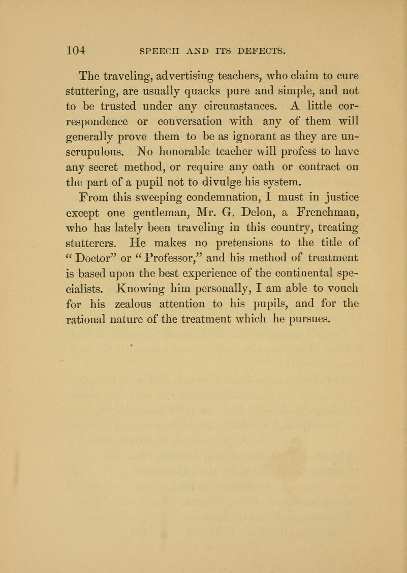The traveling, advertising teachers, who claim to cure stuttering, are usually quacks pure and simple, and not to be trusted under any circumstances. A little cor- respondence or conversation Avith any of them will generally prove them to be as ignorant as they are un- scrupulous. No honorable teacher will profess to have any secret method, or require any oath or contract on the part of a pupil not to divulge his system. From this sweeping condemnation, I must in justice except one gentleman, Mr. G. Delon, a Frenchman, who has lately been traveling in this country, treating stutterers. He makes no pretensions to the title of  Doctor or ^' Professor,'' and his method of treatment is based upon the best experience of the continental spe- cialists. Knowing him personally, I am able to vouch for his zealous attention to his pupils, and for the rational nature of the treatment Avhich he pursues.