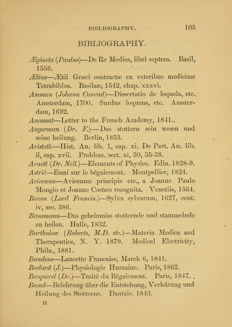 BIBLIOGRAPHY. jEgineta {Pauhis)—De Ke Medica, libri septem. Basil, 1556. jEtius—^tii Gr^ci coiitractse ex veteribus medicinse Tetrabiblos. Basilase, 1542, chap, xxxvi. Amman (Johann Conrad)—Dissertatio de loquela, etc. Amsterdam, 1700. Siirdus loquens, etc. Amster- dam, 1692. Amussat—Letter to the French Academy, 1841.. Angerman {Dr. F.)—Das stottern sein weseii und seine heilung. Berlin, 1853. Aristotle—Hist. An. lib. 1, cap. xi. De Part. An. lib. ii, cap. xvii. Problem, sect, xi, 30, 35-38. Arnott {Dr. iVez7.)—Elements of Physics. Edin. 1828-9. Astrie—Essai sur le begaiement. Montpellier, 1824. Avicenna—Avicennse principis etc., a Joanne Panic Mongio et Joanne Costseo recognita. Venetiis, 1564. Bacon {Lord Francis.)—Sylva sylvarum, 1627, cent. iv, sec. 386. Bausmann—Das geheiraniss stotternde nnd stammelnde zu heilen. Halle, 1832. Bartholow {Roberts, 31.D. etc.)—Materia Medica and Therapeutics, N. Y. 1879. Medical Electricity, Phila., 1881. Baudens—Lancette Francaise, March 6, 1841. Beclard (J.)—Physiologic Humaine. Paris, 1862. Becquerel {Dr.)—Traite du Begaiement. Paris, 1847. . Beesel—Belehrung liber die Entstehung, Verhiltung und Heilung des Stotterns. Dantzic, 1843. H