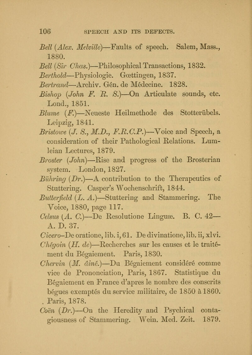 Bell {Alex. Melville)—Faults of speech. Salem, Mass., 1880. Bell {Sir Clias.)—Philosophical Transactions, 1832. Berthold—Physiologie. Goettingen, 1837. Bertrand—Archiv. G6n. de M^clecine. 1828. Bishop {John F. B. 8.)—On Articulate sounds, etc. Lond., 1851. Blume {F.)—Neueste Heilmethode des Stotteriibels. Leipzig, 1841. Bristowe {J. 8., M.I)., FB.C.P.y-Yoice and Speech, a consideration of their Pathological Relations. Lum- leiau Lectures, 1879. Broster {John)—Rise and progress of the Brosterian system. London, 1827. Buhring {Dr.)—A contribution to the Therapeutics of Stuttering. Casper's Wochenschrift, 1844. Butterjield {L. A.)—Stuttering and Stammering. The Yoice, 1880, page 117. Celsus {A, 0.)—De Resolutione Lingua. B. C. 42— A. D. 37. Cicero-De oratione, lib. i, 61. De divinatione, lib. ii, xlvi. ChSgoin {H. de)—Recherches sur les causes et le trait^- ment du Begaiement. Paris, 1830. Chervin {M. dinL)—Dii Begaiement consider^ comme vice de Prononciation, Paris, 1867. Statistique du Begaiement en France d'apres le nombre des consents b§gues exempt^s du service militaire, de 1850 a 1860. . Paris, 1878. Com {Dr.)—On the Heredity and Psychical conta- giousness of Stammering. Wein. Med. Zeit. 1879.