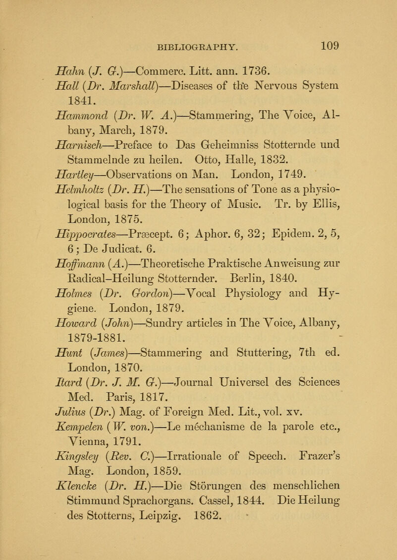 Hahn (J. G.)—Commerc. Litt. ann. 1736. Hall {Dr. Marshall)—Diseases of tiie Nervous System 1841. Hammond [Dr. W. A.)—Stammering, The Voice, Al- bany, March, 1879. Harnisch—Preface to Das Geheimniss Stotternde und Stammelnde zu heilen. Otto, Halle, 1832. Hartley—Observations on Man. London, 1749. Helmholtz (Dr. H.)—The sensations of Tone as a physio- logical basis for the Theory of Music. Tr. by Ellis, London, 1875. Hippocrates—Prsecept. 6; Aphor. 6, 32; Epidem. 2, 5, 6 ; De Judicat. 6. Hoffmann [A.)—Theoretische Praktische Anweisung ziir Eadical-Heilung Stotternd^r. Berlin, 1840. Holmes {Dr. Gordon)—Vocal Physiology and Hy- giene. London, 1879. Howard {John)—Sundry articles in The Voice, Albany, 1879-1881. Hunt {James)—Stammering and Stuttering, 7th ed. London, 1870. Itard {Dr. J. M. G.)—Journal Universel des Sciences Med. Paris, 1817. Julius {Dr.) Mag. of Foreign Med. Lit., vol. xv. Kempelen {W. von.)—Le m^chanisme de la parole etc., Vienna, 1791. Kingsley {Rev. C.)—Irrationale of Speech. Frazer's Mag. London, 1859. Klenche {Dr. H.)—Die Storungen des menschlichen Stimmund Sprachorgans. Cassel, 1844. DieHeilung des Stotterns, Leipzig. 1862.