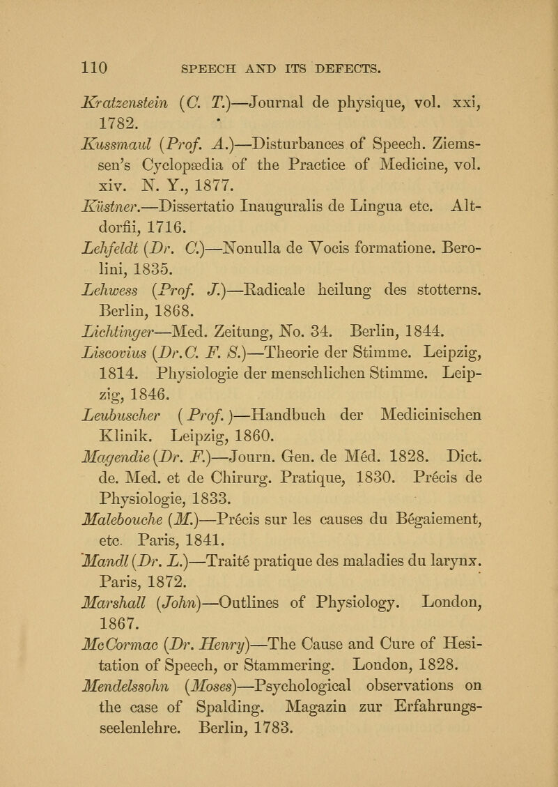 Kratzenstein {C. T.)—Journal de physique, vol. xxi, 1782. Kussmaul {Prof. A.)—Disturbances of Speech. Ziems- sen's Cyclopsedia of the Practice of Medicine, vol. xiv. N. Y., 1877. Kustner.—Dissertatio Inauguralis de Lingua etc. Alt- dorfii, 1716. Lehfeldt {Br. C.)—Nonulla de Vocis formatione. Bero- lini, 1835. Lehwess {Prof. J.)—Eadicale heilung des stotterns. Berlin, 1868. Lichtinger—Med. Zeitung, No. 34. Berlin, 1844. LisGovius {Dr.C. F. 8.)—Theorie der Stimme. Leipzig, 1814. Physiologic der menschlichen Stimme. Leip- zig, 1846. Leubusoher {Prof.)—Handbuch der Medicinischen Klinik. Leipzig, 1860. Magendie{Dr. i^.)—Journ. Gen. de MM. 1828. Diet. de. Med. et de Chirurg. Pratique, 1830. Precis de Physiologic, 1833. Malehouche {M.)—Precis sur les causes du Begaiement, etc. Paris, 1841. Mandl {Dr. L.)—Traits pratique des maladies du larynx. Paris, 1872. Marshall {John)—Outlines of Physiology. London, 1867. MoCormaG {Br. Henry)—The Cause and Cure of Hesi- tation of Speech, or Stammering. London, 1828. Mendelssohn {3foses)—Psychological observations on the case of Spalding. Magazin zur Erfahrungs- seelenlehre. Berlin, 1783.