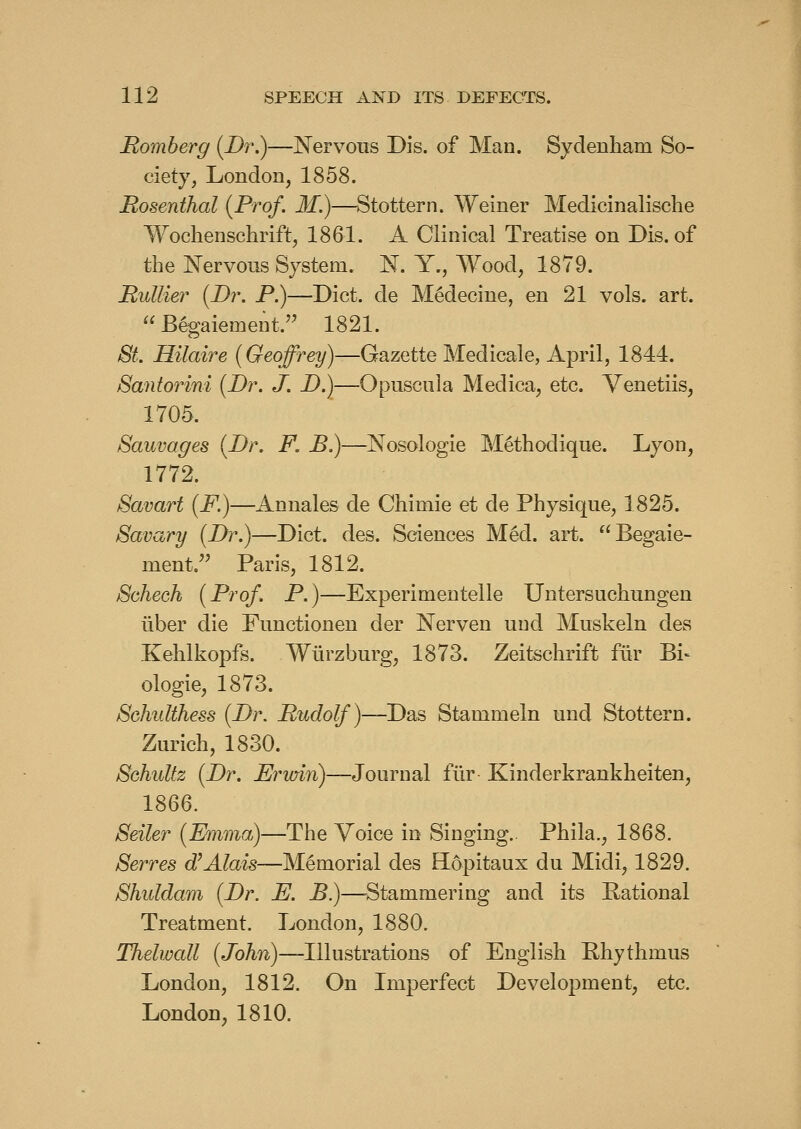 Romberg (JDr.)—Nervous Dis. of Man. Sydenham So- ciety, London, 1858. Rosenthal {Prof. M.)—^Stottern. Weiner Medicinalische Wochenschrift, 1861. A Clinical Treatise on Dis. of the Nervous System. N. Y., Wood, 1879. RuUier {Dr. P.)—Diet, de Medecine, en 21 vols. art.  Begaiement. 1821. ^i^. Hilaire (Geoffrey)—Gazette Medicale, April, 1844. Santorini {Dr. J. D.)—Opuscula Medica, etc. Venetiis, 1705. Sauvages {Dr. F. B.)—Nosologic Methodique. Lyon, 1772. Savart (F.)—Annales de Chimie et de Physique, 1825. Bavary {Dr.)—Diet. des. Sciences Med. art. Begaie- ment. Paris, 1812. Scheck {Prof. P.)—Experimeutelle Untersuchungen iiber die Functioneu der Nerven und Muskeln des Kehlkopfs. Wlirzburg, 1873. Zeitschrift fiir Bi^ ologie, 1873. Schidthess {Dr. Rudolf)—Das Stammeln und Stottern. Zurich, 1830. Schidfz {Dr. Ervnn)—Journal fiir Kinderkrankheiten, 1866. Seiler {Emma)—The Voice in Singing.. Phila., 1868. Serres d'Alais—Memorial des Hopitaux du Midi, 1829. Shiddam {Dr. E. B)—Stammering and its Eational Treatment. London, 1880. Thelwall (Jb^?^)—Illustrations of English Ehythmus London, 1812. On Imperfect Development, etc. London, 1810.