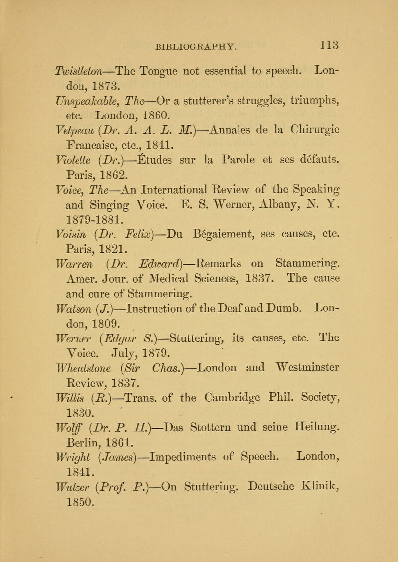 Tioistleton—The Tongue not essential to speech. Lon- don, 1873. Unspeahable, The—Or a stutterer's struggles, triumphs, etc. London, 1860. Velpeau {Br. A. A. L. M.)—Annales de la Chirurgie Francaise, etc., 1841. VioIeUe {Dr.)—fitudes sur la Parole et ses defauts. Paris, 1862. Voice, The—An International Eeview of the Speaking and Singing Voice. E. S. Werner, Albany, N. Y. 1879-1881. Voisin {Dr. Felix)—Du B^gaiement, ses causes, etc. Paris, 1821. Warren {Dr. Ediuard)—Remarks on Stammering. Amer. Jour, of Medical Sciences, 1837. The cause and cure of Stammering. Watson {J.)—Instruction of the Deaf and Dumb. Lon- don, 1809. Werner {Edgar 8.)—Stuttering, its causes, etc. The Voice. July, 1879. Wheatstone {Sir Chas.)—London and Westminster Review, 1837. Willis (E.)—Trans, of the Cambridge Phil. Society, 1830. Wolff {Dr. P. iJ.)—Das Stottern und seine Heilung. Berlin, 1861. Wright {James)—Impediments of Speech. London, 1841. Wutzer {Prof. P.)—On Stuttering. Deutsche Klinik, 1850.