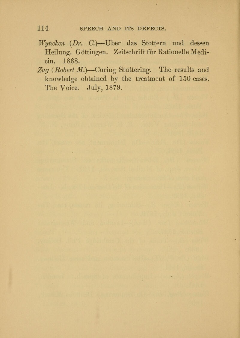 Wynehen {Br. C.)—Tiber das Stottern und dessen Heilung. Gottingen. Zeitschrift fur Rationelle Medi- cin. 1868. Zug {Robert M.)—Curing Stuttering. The results and knowledge obtained by the treatment of 150 cases. The Voice. July, 1879.