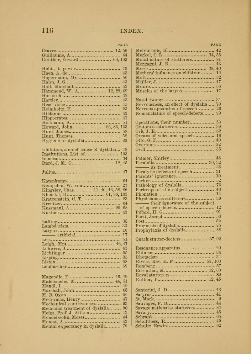 Gi-aves 12, 56 Guillaume, A 64 Guuther, Edward 66, 103 Habit, its power 79 Haen, A. de 43 Hagerma,nn, Mrs 66 Hahn, .J. G 43 Hall, Marshall 53 Hammond, W. A 12, 29, 69 Haruiscli 49 Hartley 43 Head-voice 15 Helmholtz, H 23 Hildanus 43 Hippocrates 41 HoflFmann, A 51 Howard, John 66,86,103 Hunt, James 58 Hunt, Thomas 58 Hygiene in dyslalia 89 Imitation, a chief cause of dyslalia... 78 Institutions, List of 103 lotacism 34 Itard, J. M. G 12,45 Julius 47 Katenkamp 64 Kempelen, W. von 23 Kingsley, Chas 11, 40, 46, 58, 86 Klencke, H 61,86,103 Kratzenstein, 0. T 23 Kreutzer 64 Kussmaul, A 29, 68 Kustner 43 Lalling 33 Lambdacism 33 Larjmx , 16 artificial 17 Lee 51 Leigh, Mrs 46,47 Lehwess, J ,-. 63 Lichtinger 55 Lisping 35 Listen 58 Leubuscher 59 Magendie, F 46,49 Malebouche, M 46,51 Mandl, L 19 Marshall, John 63 M. B. Oxon 56 McCormac, Henry 47 Mechanical contrivances 93 Medicinal treatment of dyslalia 90 Meigs, Prof. J. Aitken 13 Mendelssohn, Moses 44 Menjot, A 43 Mental expectancy in dyslalia 79 PAGE Mercurialis, H 42 Merkel, C.L 14,55 Moral nature of stutterers 81 Morgagni, J. B 43 Moses 38, 40 Mothers' influence on children 12 Mott 52 Mtlller, J 47 Munro 56 Muscles of the larynx 17 Nasal twang 34 Nervousness, an effect of dyslalia 79 Nervous apparatus of speech 26 Nomenclature of speech-defects '^9 Operations, their number 53 Orators as stutterers 39 Ore, J. R 62 Organs of voice and speech 16 Otto, G. F 49 Overtones 22 Ovid 35 Palmer, Shirley 48 Paralalia 30, 32 its treatment 36 Paralytic defects of speech 31 Parents' ignorance 10 Parker 52 Pathology of dyslalia 76 Periscope of the subject 40 Phonation 14 Physicians as stutterers 39 their ignorance of the subject of speech-defects... 12 Piffard, H. G 91 Poett, Joseph 50 Post 52 Prognosis of dyslalia 85 Prophylaxis of dyslalia 88 Quack stutter-doctors 37, 92 Resonance apparatus 20 Ehinism 34 Ehotacism 34 Rivers, Rev. H. F 58,103 Romberg 57 Rosenthal, M 12, 60 Royal stutterers 39 Rullier, P 12,45 Santorini, J. D 43 Satyrus 41 St. Mark 9 Sauvages, F. B 44 SaA^age nations as stutterers 84 Savary 45 Schrank 65 Schulthess, R 49 Schultz, Erwin 62