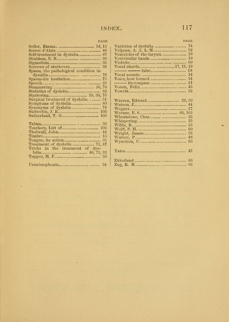 PAGE Seller, Emma 14, 15 Serres d'Alais 48 Self-treatment in dj'slalia 87 Slmldam, E. B 68 Slgmatism 35 Sorrows of stutterers 39 Spasm, the jjathological condition in dyslalia 76 Spasmodic hesitation 75 Speech 25 Stammering 30, 76 Statistics of dyslalia 82 Stuttering 10, 30, 75 Surgical treatment of dyslalia. 51 Symptoms of dyslalia 80 Synonyms of dyslalia 74 Suitterlin, J. E 103 Sutherland, T. G 103 Talma 36 Teachers, List of 103 Thelwall, John 44 Timbre 15 Tongue, its action 35 Treatment of dyslalia 72, 87 Tricks in the treatment of dys- lalia 46,73,92 Tupper, M. F 39 Urauiscophonia 34 PAGE Varieties of dyslalia 74 Velpeau, A. A. L.M 52 Yentriclesof the larynx 19 Yentricular bands 19 Violette 60 Vocal chords 17,18, 19 false 19 Vocal sounds 14 Voice, how formed 14 its compass 21 Voisin, Felix 45 Vowels 22 Warren, Edward 29,50 Watson, J 44 Wegner .• 17 Werner, E. S 66,103 Wheatstone, Chas 23 Whispering 25 Willis, R 23 Wolff, P. H 60 Wright, James 53 Yfutzer, P 48 Wyneken, C 63 Yates 45 Zitterland 46 Zug, R. M 86