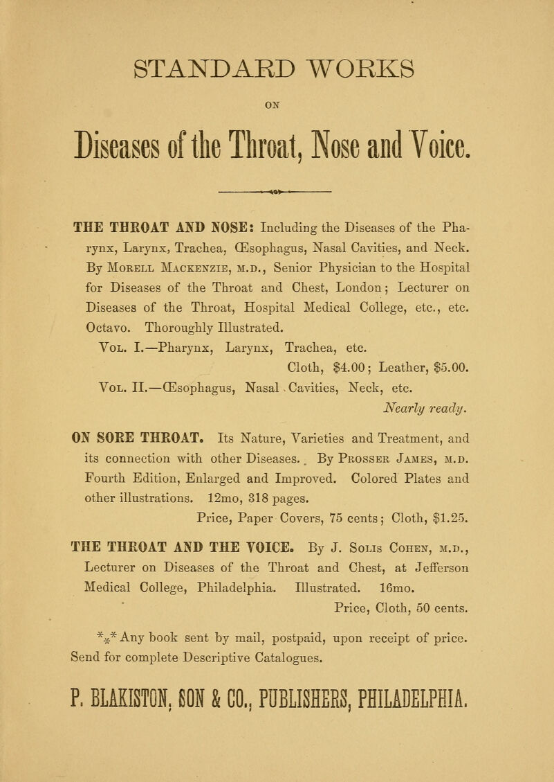 STANDARD WORKS ON Diseases of the Throat, Nose and Voice. THE THROAT AND NOSE: Including the Diseases of tlie Pha- rynx, Larynx, Trachea, (Esophagus, Nasal Cavities, and Neck. By MoRELL Mackenzie, m.d., Senior Physician to the Hospital for Diseases of the Throat and Chest, London; Lecturer on Diseases of the Throat, Hospital Medical College, etc., etc. Octavo. Thoroughly Illustrated. Vol. I.—Pharynx, Larynx, Trachea, etc. Cloth, 14.00; Leather, ?^5.00. Vol. II.—(Esophagus, Nasal - Cavities, Neck, etc. Nearly ready. m SOEE THROAT. Its Nature, Varieties and Treatment, and its connection with other Diseases., By Prosser James, m.d. Fourth Edition, Enlarged and Improved. Colored Plates and other illustrations. 12mo, 318 pages. Price, Paper Covers, 75 cents; Cloth, |1.25. THE THROAT AND THE VOICE. By J. Solis Cohen, m.d., Lecturer on Diseases of the Throat and Chest, at Jefferson Medical College, Philadelphia. Illustrated. 16mo. Price, Cloth, 50 cents. ■^^* Any book sent by mail, postpaid, upon receipt of price. Send for complete Descriptive Catalogues. P. BLAKISTON. SON & CO., PUBLISHERS, PHILADELPHIA.