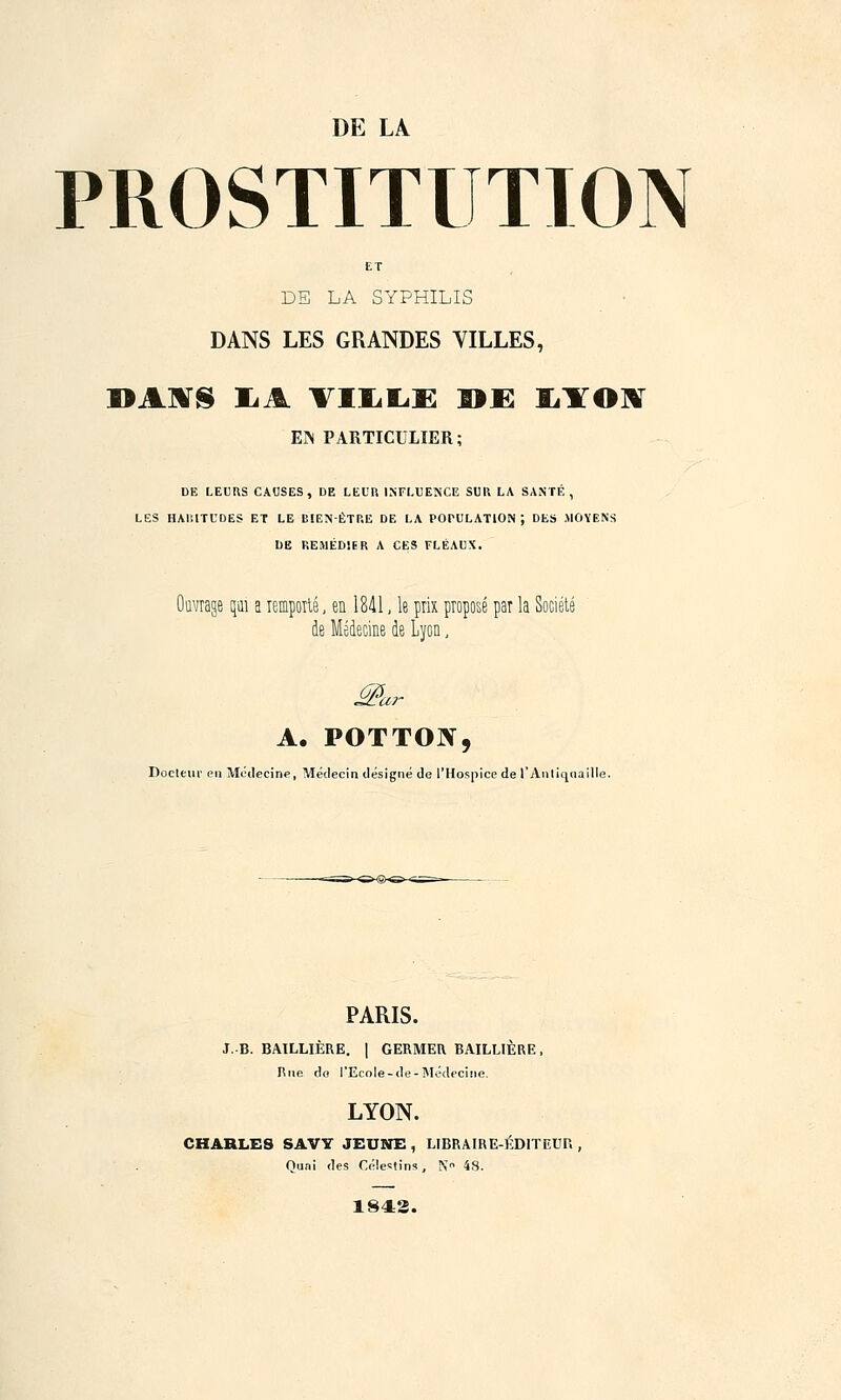 DE LA PROSTITUTION ET DE LA SYPHILIS DANS LES GRANDES VILLES, DAATS IiA TILLE ®E IÏOIÏ EN PARTICULIER; DE LEURS CAUSES, DE LEUR INFLUENCE SUR LA SANTE, LES HAP.ITUDES ET LE BIEN-ÊTRE DE LA POPULATION J DES MOYENS DE REMÉDIER A CES FLÉAUX. âge qui a remporté, en 1841, le prix pioposé par la de Médecine de Lyon, M* A. POTTOIV, Docteur en Médecine, Médecin désigné de l'Hospice de l'Antiqoai PARIS. J. B. BAILLIÈRE. | GERMER. BAILLIÈRE, Rue do l'Ecole-de-Médecine. LYON. CHARLES SAVY JEUNE , LIBRAIRE-ÉDlTEUr,, Quni des Célestins, N> 48. 1842.