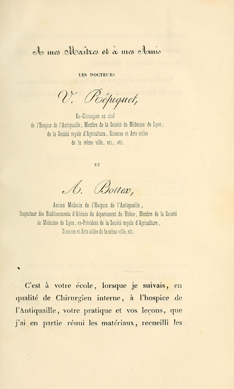 pjlo iiieA QwDouifoccé eki ce meà çj\im\m> LES DOCTEURS Ex-Chirurgien en che .'Hospice de l'Antiquaille, Membre de la Société de Médecine de Lyon, de la Société royale d'Agriculture, Sciences et Arts utiles de la même ville, etc., etc. vùtm>/ Ancien Médecin de l'Hospice de l'Antiquaille, eur des Etablissements'd'Aliénés du département du Rhône, Memfcre de la de Médecine de Lyon, ex-Président de la Société royale d'Agriculture, Sciences et Arts utiles de la même ville, etc. C'est à votre école, lorsque je suivais, en qualité de Chirurgien interne, à l'hospice de l'antiquaille, votre pratique et vos leçons, que j'ai en partie réuni les matériaux, recueilli les