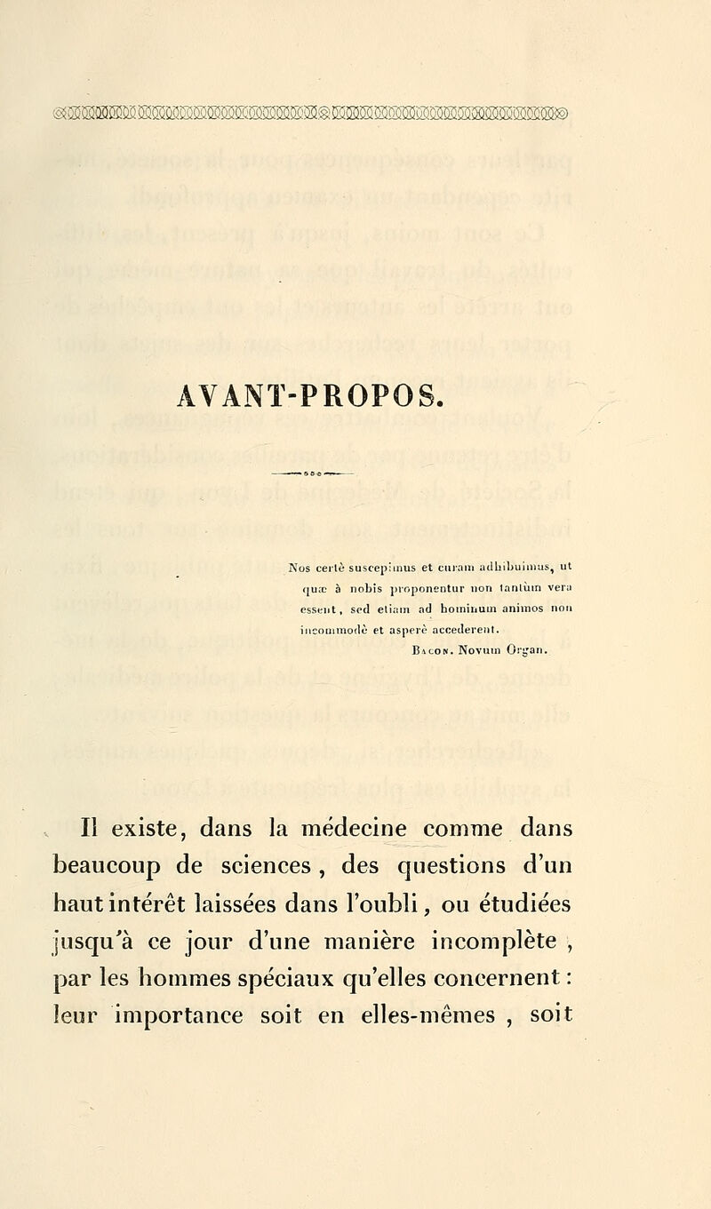 AVANT-PROPOS. Nos cerlè suscepimus et curai» adhib'uimus, ut c|u;e à nobis proponentur non lanlùin vera essent, sed etiam ad bominum animos non incommode et asperè accédèrent. Bacok. Novum Oi'tjan. Il existe, dans la médecine comme dans beaucoup de sciences , des questions d'un haut intérêt laissées dans l'oubli, ou étudiées jusqu'à ce jour d'une manière incomplète , par les hommes spéciaux qu'elles concernent : leur importance soit en elles-mêmes , soit