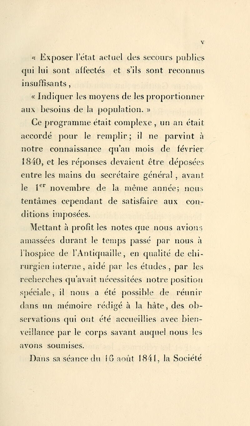 «. Exposer l'état actuel des secours publics qui lui sout affectés et s'ils sont reconnus insuffisants, « Indiquer les moyens de les proportionner aux besoins de la population. » Ce programme était complexe , un an était accordé pour le remplir ; il ne parvint à notre connaissance qu'au mois de février 1840, et les réponses devaient être déposées entre les mains du secrétaire général , avant le 1er novembre de la même année; nous tentâmes cependant de satisfaire aux con- ditions imposées. Mettant à profit les notes que nous avions amassées durant le temps passé par nous à l'hospice de l'Antiquaille, en qualité de chi- rurgien interne, aidé par les études, par les recherches qu'avait nécessitées notre position spéciale, il nous a été possible de réunir dans un mémoire rédigé à la hâte, des ob- servations qui ont été accueillies avec bien- veillance par le corps savant auquel nous les avons soumises. Dans sa séance du 1G août 1841, la Société