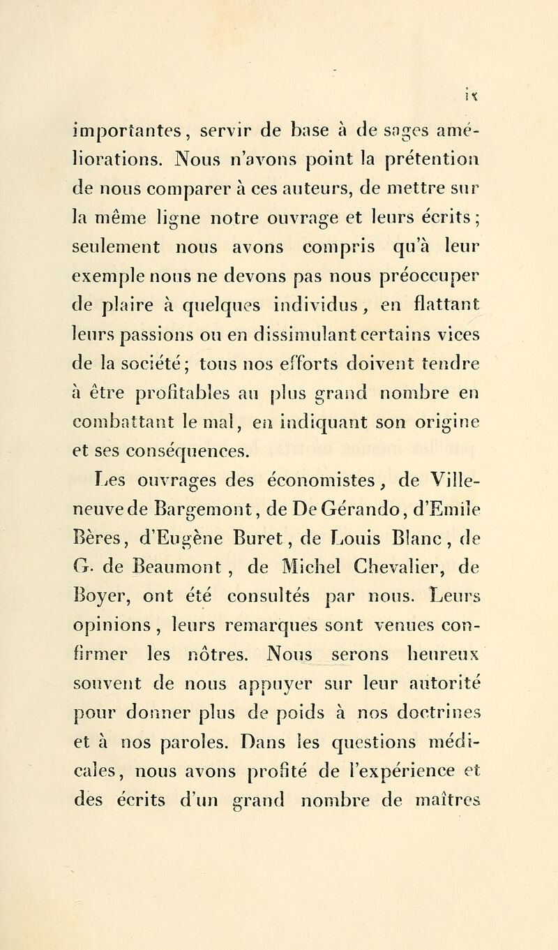 importantes, servir de base à de snges amé- liorations. Nous n'avons point la prétention de nous comparer à ces auteurs, de mettre sur la même ligne notre ouvrage et leurs écrits ; seulement nous avons compris qua leur exemple nous ne devons pas nous préoccuper de plaire à quelques individus, en flattant leurs passions ou en dissimulant certains vices de la société; tous nos efforts doivent tendre à être profitables au plus grand nombre en combattant le mal, en indiquant son origine et ses conséquences. Les ouvrages des économistes, de Ville- neuve de Bargemont, de DeGérando, d'Emile Bères, d'Eugène Buret, de Louis Blanc, de G. de Beaumont , de Michel Chevalier, de Boyer, ont été consultés par nous. Leurs opinions , leurs remarques sont venues con- firmer les nôtres. Nous serons heureux souvent de nous appuyer sur leur autorité pour donner plus de poids à nos doctrines et à nos paroles. Dans les questions médi- cales, nous avons profité de l'expérience et des écrits d'un grand nombre de maîtres