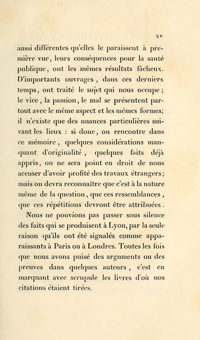 aussi différentes qu'elles le paraissent à pre- mière vue, leurs conséquences pour la santé publique, ont les mêmes résultats fâcheux. D'importants ouvrages , dans ces derniers temps, ont traité le sujet qui nous occupe; le vice, la passion, le mal se présentent par- tout avec le même aspect et les mêmes formes; il n'existe que des nuances particulières sui- vant les lieux : si donc, on rencontre dans ce mémoire , quelques considérations man- quant d'originalité , quelques faits déjà appris, on ne sera point en droit de nous accuser d'avoir profité des travaux étrangers; mais on devra reconnaître que c'est à la nature même de la question, que ces ressemblances , que ces répétitions devront être attribuées . Nous ne pouvions pas passer sous silence des faits qui se produisent à Lyon, par la seule raison qu'ils ont été signalés comme appa- raissants à Paris ou à Londres. Toutes les fois que nous avons puisé des arguments ou des preuves dans quelques auteurs , c'est en marquant avec scrupule les livres d'où nos citations étaient tirées.