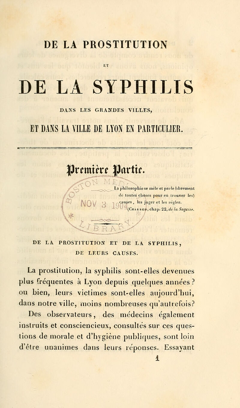 DE LA PROSTITUTION DE LA SYPHILIS DANS LES GRANDES VILLES, ET DANS LA VILLE DE LYON EN PARTICULIER. |)rtmihrt partir- La philosophie se mêle et parle librement de toutes choses pour en trouver les) • causes, les juger et les régler. ^Cha r bok, chap. 22, de la Sagesse. DE LA PROSTITUTION ET DE LA SYPHILIS, DE LEURS CAUSES. La prostitution, la syphilis sont-elles devenues plus fréquentes à Lyon depuis quelques années ? ou bien, leurs victimes sont-elles aujourd'hui, dans notre ville, moins nombreuses qu'autrefois? Des observateurs, des médecins également instruits et consciencieux, consultés sur ces ques- tions de morale et d'hygiène publiques, sont loin d'être unanimes dans leurs réponses. Essayant