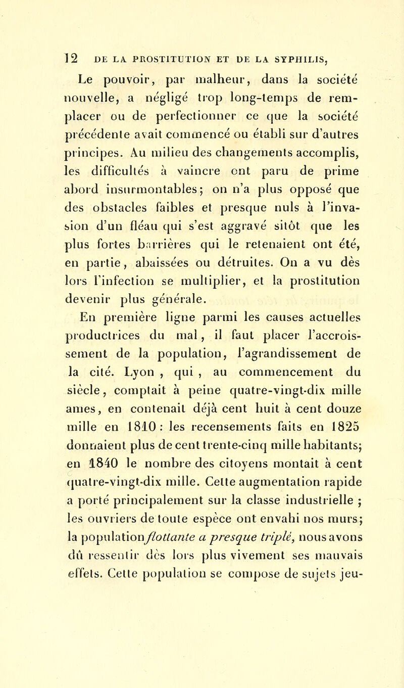 Le pouvoir, par malheur, dans la société nouvelle, a négligé trop long-temps de rem- placer ou de perfectionner ce que la société précédente avait commencé ou établi sur d'autres principes. Au milieu des changements accomplis, les difficultés à vaincre ont paru de prime abord insurmontables ; on n'a plus opposé que des obstacles faibles et presque nuls à l'inva- sion d'un fléau qui s'est aggravé sitôt que les plus fortes barrières qui le retenaient ont été, en partie, abaissées ou détruites. On a vu dès lors l'infection se multiplier, et la prostitution devenir plus générale. En première ligne parmi les causes actuelles productrices du mal, il faut placer l'accrois- sement de la population, l'agrandissement de la cité. Lyon , qui , au commencement du siècle, comptait à peine quatre-vingt-dix mille âmes, en contenait déjà cent huit à cent douze mille en 1810: les recensements faits en 1825 donnaient plus de cent trente-cinq mille habitants; en 1840 le nombre des citoyens montait à cent quatre-vingt-dix mille. Celte augmentation rapide a porté principalement sur la classe industrielle ; les ouvriers de toute espèce ont envahi nos murs; la population/7o#fl/2te a presque triplé, nous avons dû ressentir dès lors plus vivement ses mauvais effets. Cette population se compose de sujets jeu-