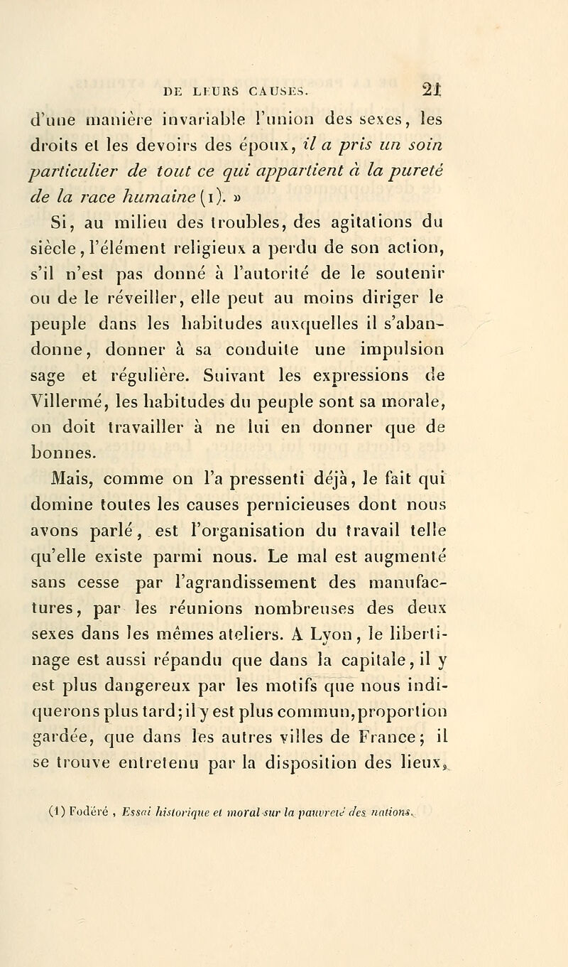 d'une manière invariable l'union des sexes, les droits el les devoirs des époux, il a pris un soin particulier de tout ce qui appartient à la pureté de la race humaine (i). » Si, au milieu des troubles, des agitations du siècle, l'élément religieux a perdu de son action, s'il n'est pas donné à l'autorité de le soutenir ou de le réveiller, elle peut au moins diriger le peuple dans les habitudes auxquelles il s'aban- donne, donner à sa conduite une impulsion sage et régulière. Suivant les expressions de Villermé, les habitudes du peuple sont sa morale, on doit travailler à ne lui en donner que de bonnes. Mais, comme on l'a pressenti déjà, le fait qui domine toutes les causes pernicieuses dont nous avons parlé, est l'organisation du travail telle qu'elle existe parmi nous. Le mal est augmenté sans cesse par l'agrandissement des manufac- tures, par les réunions nombreuses des deux sexes dans les mêmes ateliers. A Lyon, le liberti- nage est aussi répandu que dans la capitale, il y est plus dangereux par les motifs que nous indi- querons plus tard; il y est plus commun,proportion gardée, que dans les autres villes de France; il se trouve entretenu par la disposition des lieux» (1) Fodëré , Essai historique et moral sur la pauvreté des. nations.