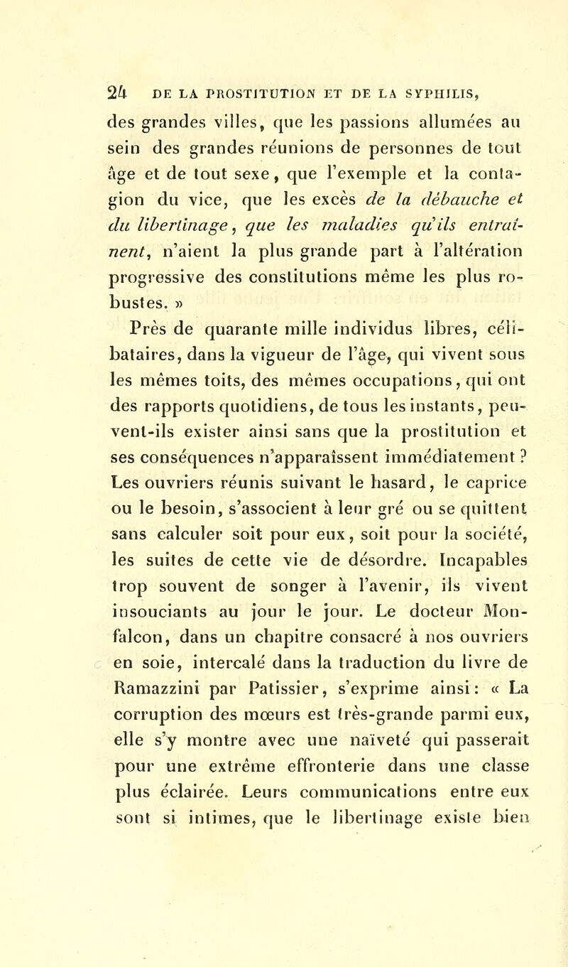 des grandes villes, que les passions allumées au sein des grandes réunions de personnes de tout âge et de tout sexe, que l'exemple et la conta- gion du vice, que les excès de la débauche et du libertinage, que les maladies quils entraî- nent, n'aient la plus grande part à l'altération progressive des constitutions même les plus ro- bustes. » Près de quarante mille individus libres, céli- bataires, dans la vigueur de l'âge, qui vivent sous les mêmes toits, des mêmes occupations, qui ont des rapports quotidiens, de tous les instants, peu- vent-ils exister ainsi sans que la prostitution et ses conséquences n'apparaissent immédiatement ? Les ouvriers réunis suivant le hasard, le caprice ou le besoin, s'associent à leur gré ou se quittent sans calculer soit pour eux, soit pour la société, les suites de cette vie de désordre. Incapables trop souvent de songer à l'avenir, ils vivent insouciants au jour le jour. Le docteur Mon- falcon, dans un chapitre consacré à nos ouvriers en soie, intercalé dans la traduction du livre de Ramazzini par Pâtissier, s'exprime ainsi: « La corruption des mœurs est très-grande parmi eux, elle s'y montre avec une naïveté qui passerait pour une extrême effronterie dans une classe plus éclairée. Leurs communications entre eux sont si intimes, que le libertinage existe bien