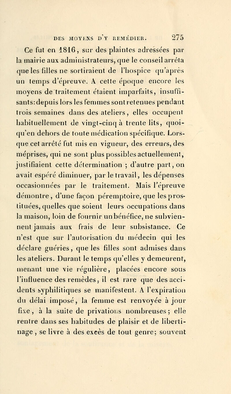 Ce fut en 1816, sur des plaintes adressées par la mairie aux administrateurs, que le conseil arrêta que les filles ne sortiraient de l'hospice qu'après un temps d'épreuve. A cette époque encore les moyens de traitement étaient imparfaits, insuffi- sants: depuis lors les femmes sont retenues pendant trois semaines dans des ateliers, elles occupent habituellement de vingt-cinq à trente lits, quoi- qu'en dehors de toute médication spécifique. Lors- que cet arrêté fut mis en vigueur, des erreurs, des méprises, qui ne sont plus possibles actuellement, justifiaient cette détermination ; d'autre part, on avait espéré diminuer, par le travail, les dépenses occasionnées par le traitement. Mais l'épreuve démontre, d'une façon péremptoire, que les pros- tituées, quelles que soient leurs occupations dans la maison, loin de fournir un bénéfice, ne subvien- nent jamais aux frais de leur subsistance. Ce n'est que sur l'autorisation du médecin qui les déclare guéries, que les filles sont admises dans les ateliers. Durant le temps qu'elles y demeurent, menant une vie régulière, placées encore sous l'influence des remèdes, il est rare que des acci- dents syphilitiques se manifestent. A l'expiration du déiai imposé, la femme est renvoyée à jour fixe, à la suite de privations nombreuses; elle rentre dans ses habitudes de plaisir et de liberti- nage , se livre à des exeès de tout genre; souvent