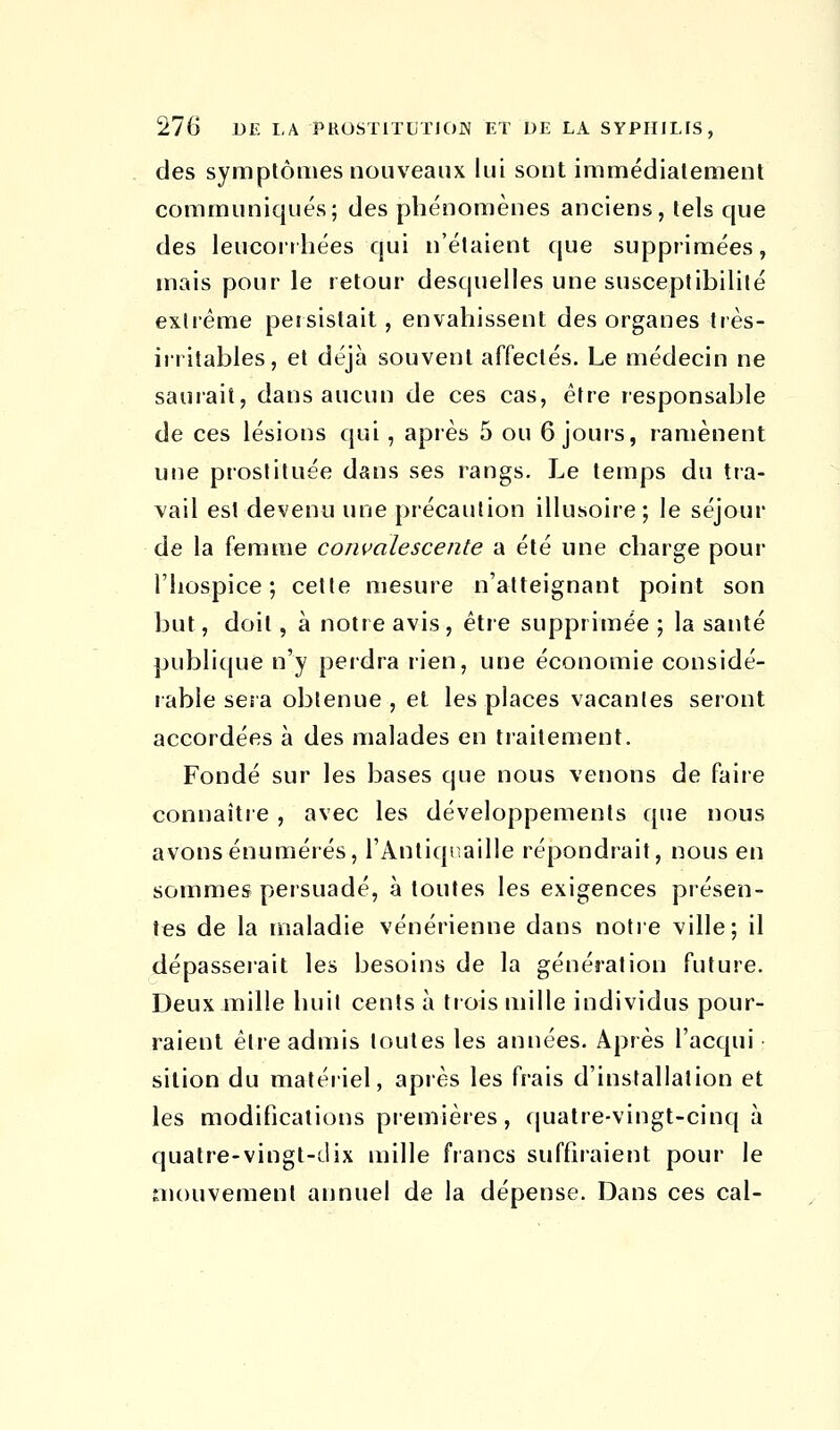 des symptômes nouveaux lui sont immédiatement communiqués; des phénomènes anciens, tels que des leucoriliées qui n'étaient que supprimées, mais pour le retour desquelles une susceptibilité extrême persistait, envahissent des organes très- irritables, et déjà souvent affectés. Le médecin ne saurait, dans aucun de ces cas, être responsable de ces lésions qui, après 5 ou 6 jours, ramènent une prostituée dans ses rangs. Le temps du tra- vail est devenu une précaution illusoire; le séjour de la femme convalescente a été une charge pour l'hospice; cette mesure n'atteignant point son but, doit, à notre avis, être supprimée ; la santé publique n'y perdra rien, une économie considé- rable sera obtenue , et les places vacantes seront accordées à des malades en traitement. Fondé sur les bases que nous venons de faire connaître , avec les développements que nous avons énumérés, l'Antiquaille répondrait, nous en sommes persuadé, à toutes les exigences présen- tes de la maladie vénérienne dans notre ville; il dépasserait les besoins de la génération future. Deux mille huit cents à trois mille individus pour- raient être admis toutes les années. Après l'acqui sition du matériel, après les frais d'installation et les modifications premières, quatre-vingt-cinq à quatre-vingt-dix mille francs suffiraient pour le mouvement annuel de la dépense. Dans ces cal-