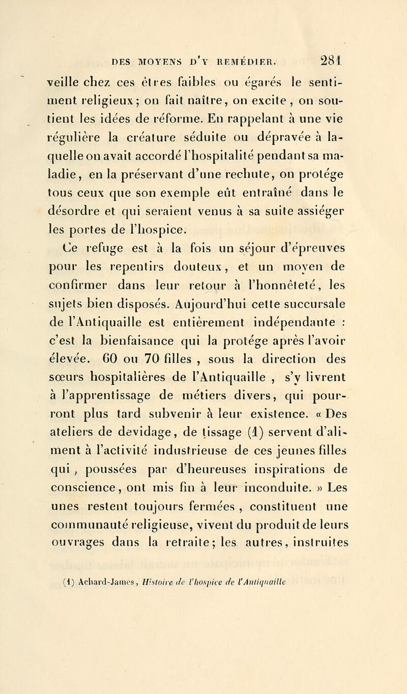 veille chez ces êtres faibles ou égarés le senti- ment religieux; on fait naître, on excite , on sou- tient les idées de réforme. En rappelant à une vie régulière la créature séduite ou dépravée à la- quelle on avait accordé l'hospitalité pendant sa ma- ladie, en la préservant d'une rechute, on protège tous ceux que son exemple eût entraîné dans le désordre et qui seraient venus à sa suite assiéger les portes de l'hospice. Ce refuge est à la fois un séjour d'épreuves pour les repentirs douteux, et un moyen de confirmer dans leur retour à l'honnêteté, les sujets bien disposés. Aujourd'hui celte succursale de l'Antiquaille est entièrement indépendante : c'est la bienfaisance qui la protège après l'avoir élevée. 60 ou 70 filles , sous la direction des sœurs hospitalières de l'Antiquaille , s'y livrent à l'apprentissage de métiers divers, qui pour- ront plus tard subvenir à leur existence. « Des ateliers de devidage, de lissage (1) servent d'ali- ment à l'activité industrieuse de ces jeunes filles qui , poussées par d'heureuses inspirations de conscience, ont mis fin à leur inconduite. » Les unes restent toujours fermées , constituent une communauté religieuse, vivent du produit de leurs ouvrages dans la retraite; les autres, instruites (t) Acliard-James, Histoire de l'hospice de l'Antiquaille