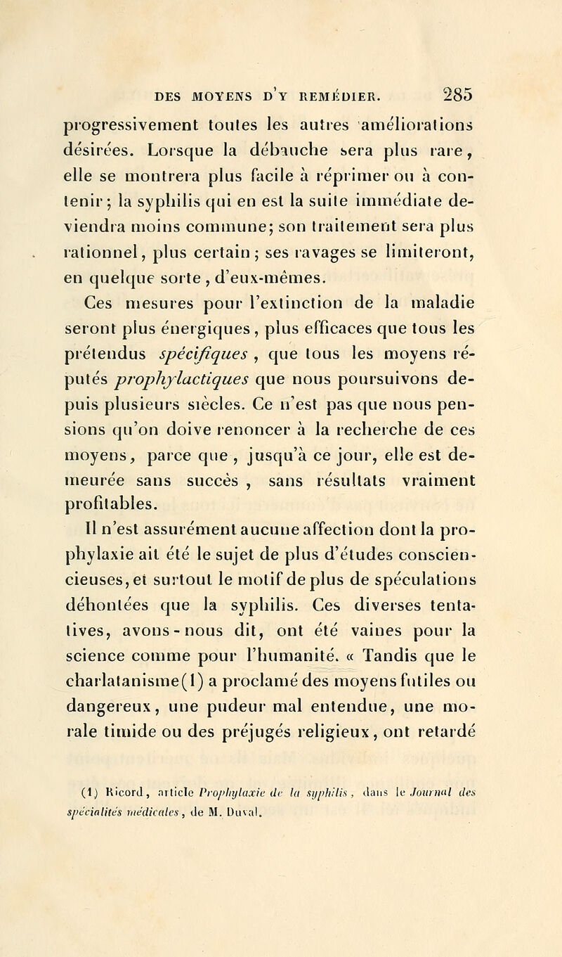 progressivement toutes les autres améliorai ions désirées. Lorsque la débauche sera plus rare, elle se montrera plus facile à réprimer ou à con- tenir; la syphilis qui en est la suite immédiate de- viendra moins commune; son traitement sera plus rationnel, plus certain; ses ravages se limiteront, en quelque sorte , d'eux-mêmes. Ces mesures pour l'extinction de la maladie seront plus énergiques , plus efficaces que tous les prétendus spécifiques , que tous les moyens ré- putés prophylactiques que nous poursuivons de- puis plusieurs siècles. Ce n'est pas que nous pen- sions qu'on doive renoncer à la recherche de ces moyens, parce que , jusqu'à ce jour, elle est de- meurée sans succès , sans résultats vraiment profitables. Il n'est assurément aucune affection dont la pro- phylaxie ait été le sujet de plus d'études conscien- cieuses, et surtout le motif déplus de spéculations déhonlées que la syphilis. Ces diverses tenta- tives, avons-nous dit, ont été vaines pour la science comme pour l'humanité. « Tandis que le charlatanisme(l) a proclamé des moyens futiles ou dangereux, une pudeur mal entendue, une mo- rale timide ou des préjugés religieux, ont retardé (1) Ricord, article Prophylaxie de la syphilis, dans le Journal des spécialités médicales, de M. Duval.