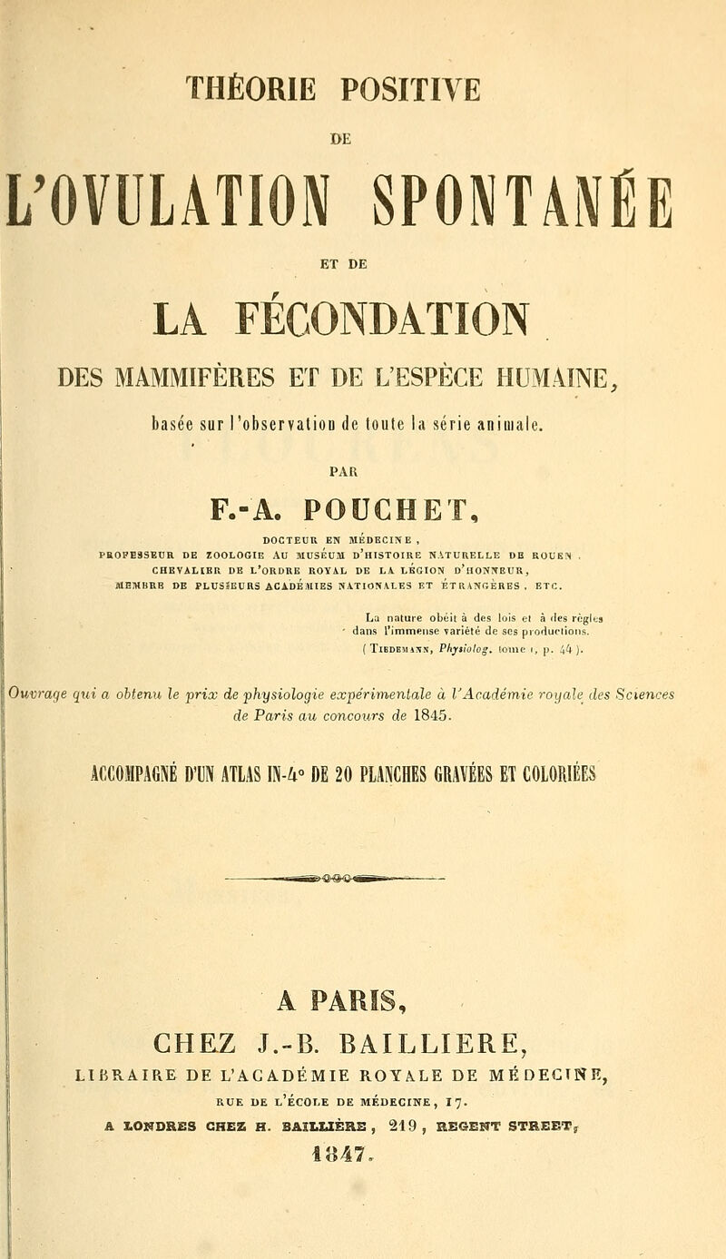 DE L'OVULATION SPONTANÉE ET DE LA FECONDÂÏION DES MAMMIFÈRES ET DE L'ESPÈCE HEMMNE, basée sur l'observaliou de toute la série animale. PAR F.-A. POUCHET, DOCTEUR EN MEDECINE, PROFESSEUR DE ZOOLOGIE AU MUSEUM d'hISTOIRE NATURELLE DE ROUEN . CHEVALIER DE L'ORDRE ROYAL DE LA. LEGION d'hONNEUR, MEMBRE DE PLUS3EUHS ACADEMIES NATIONALES ET ÉTRANrxERBS. ETC. La nature obéil à des lois el à des règlts ' dans l'immense variélé de ses productions. ( TiBDEMAN.N, Phyiiolog. loilie r, |). !,lt ). Ouvrage qui a ohtenih le prix de physiologie expérimenlale à VAcadémie royale des Sciences de Paris au concours de 1845. ACCOMPAGNÉ DTN ATLAS E-U° DE 20 PLANCHES GRAVÉES ET COLORIÉES A PAR!S, CHEZ J.-B. BAILLIERE, LIBRAIRE DE L'ACADÉMIE ROYALE DE MFIdEGINE, RUE DE l'École de médecine, 17. A I.ONDRES CHEZ H. BAÎLUÈRB , 219, BE6ENT STREET; 1847,