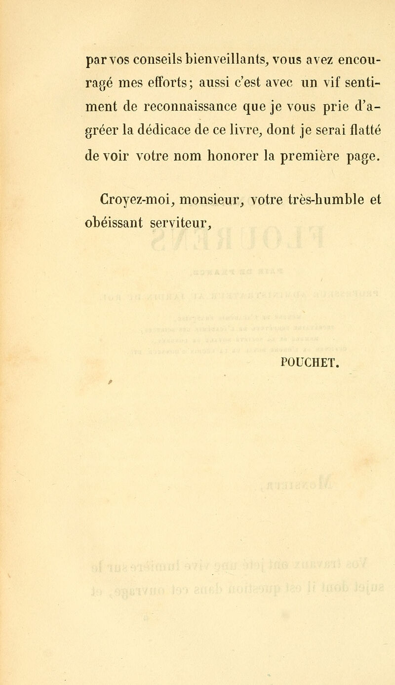 par vos conseils bienveillants^ vous avez encou- ragé mes efforts ; aussi c'est avec un vif senti- ment de reconnaissance que je vous prie d'a- gréer la dédicace de ce livre, dont je serai flatté de voir votre nom honorer la première page. Croyez-moi;, monsieur_, votre très-humble et obéissant serviteur^ POUCHET.