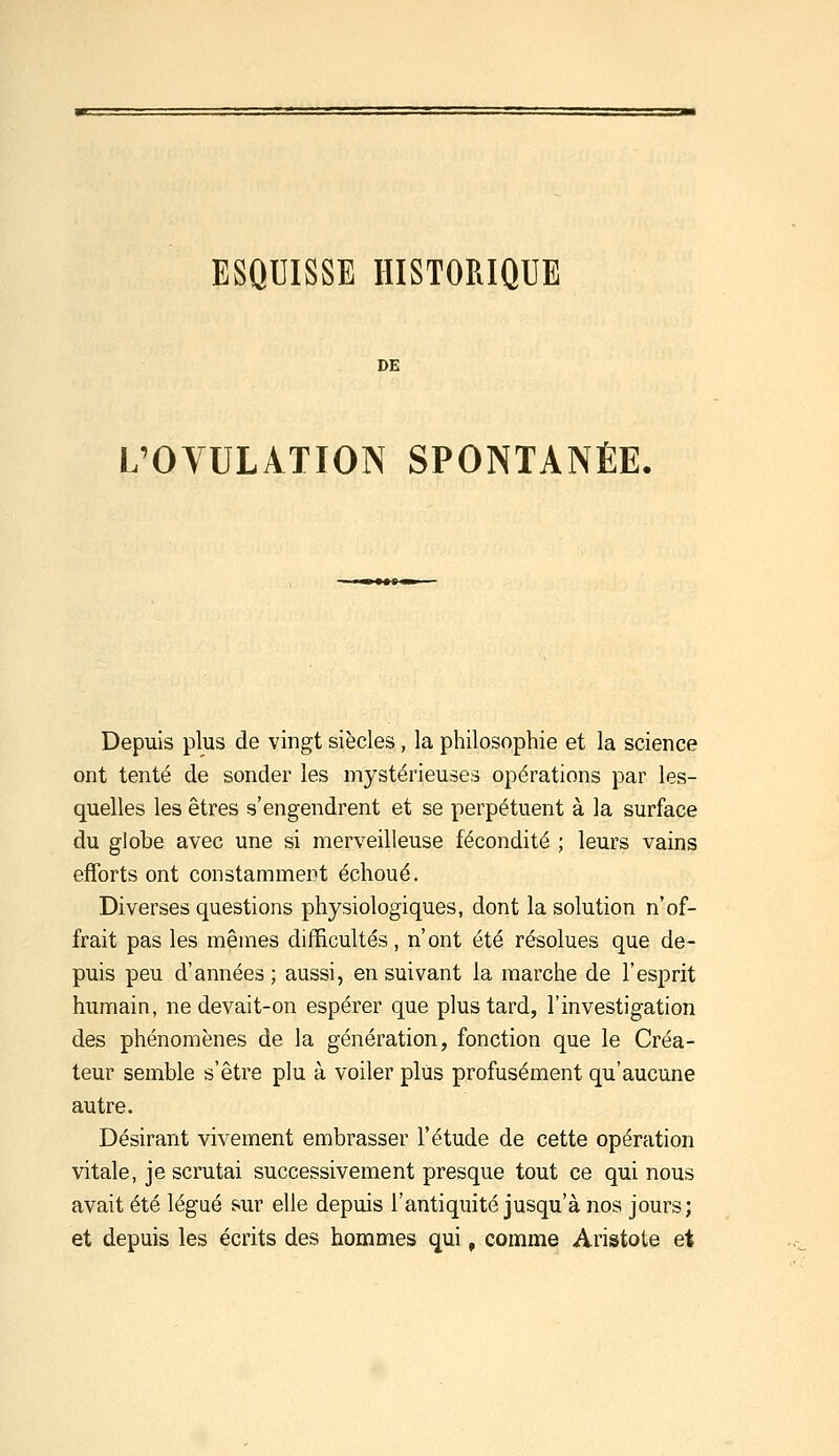 ESQUISSE HISTORIQUE DE L'OVULATION SPONTANÉE, Depuis plus de vingt siècles, la philosophie et la science ont tenté de sonder les mystérieuses opérations par les- quelles les êtres s'engendrent et se perpétuent à la surface du globe avec une si merveilleuse fécondité ; leurs vains efforts ont constamment échoué. Diverses questions physiologiques, dont la solution n'of- frait pas les mêmes difficultés, n'ont été résolues que de- puis peu d'années ; aussi, en suivant la marche de l'esprit humain, ne devait-on espérer que plus tard, l'investigation des phénomènes de la génération, fonction que le Créa- teur semble s'être plu à voiler plus profusément qu'aucune autre. Désirant vivement embrasser l'étude de cette opération vitale, je scrutai successivement presque tout ce qui nous avait été légué sur elle depuis l'antiquité jusqu'à nos jours; et depuis les écrits des hommes qui, comme Aristote et