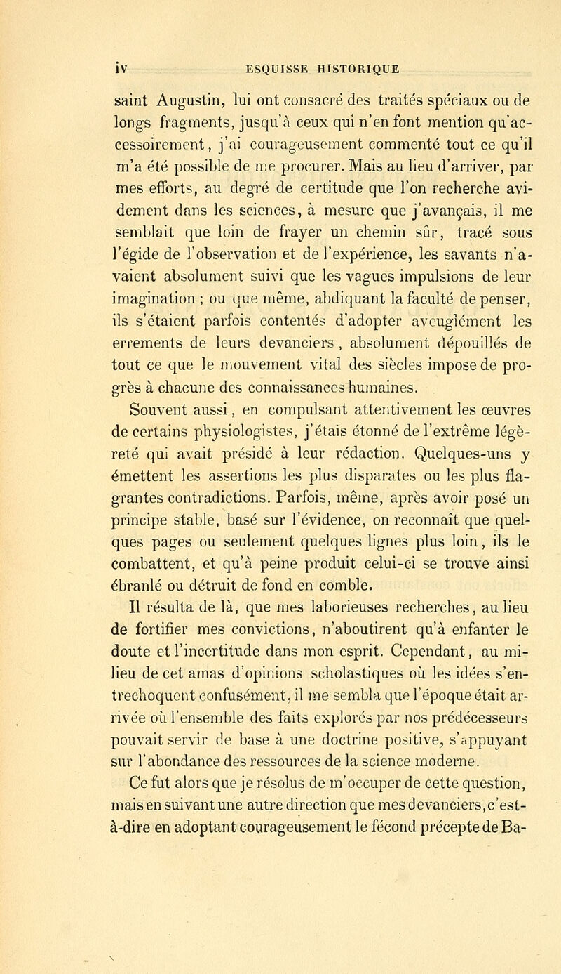 saint Augustin, lui ont consacré des traités spéciaux ou de longs fragments, jusqu'à ceux qui n'en font mention qu'ac- cessoirement, j'ai courageusement commenté tout ce qu'il m'a été possible de me procurer. Mais au lieu d'arriver, par mes efforts, au degré de certitude que l'on recherche avi- dement dans les sciences, à mesure que j'avançais, il me semblait que loin de frayer un chemin sûr, tracé sous l'égide de l'observation et de l'expérience, les savants n'a- vaient absolument suivi que les vagues impulsions de leur imagination ; ou que même, abdiquant la faculté dépenser, ils s'étaient parfois contentés d'adopter aveuglément les errements de leurs devanciers , absolument dépouillés de tout ce que le mouvement vital des siècles impose de pro- grès à chacune des connaissances humaines. Souvent aussi, en compulsant attentivement les œuvres de certains physiologistes, j'étais étonné de l'extrême légè- reté qui avait présidé à leur rédaction. Quelques-uns y émettent les assertions les plus disparates ou les plus fla- grantes contradictions. Parfois, même, après avoir posé un principe stable, basé sur l'évidence, on reconnaît que quel- ques pages ou seulement quelques hgnes plus loin, ils le combattent, et qu'à peine produit celui-ci se trouve ainsi ébranlé ou détruit de fond en comble. Il résulta de là, que mes laborieuses recherches, au lieu de fortifier mes convictions, n'aboutirent qu'à enfanter le doute et l'incertitude dans mon esprit. Cependant, au mi- lieu de cet amas d'opinions scholastiques oîi les idées s'en- trechoquent confusément, il me sembla que l'époque était ar- rivée où l'ensemble des faits explorés par nos prédécesseurs pouvait servir de base à une doctrine positive, s'appuyant sur l'abondance des ressources de la science moderne. Ce fut alors que je résolus de m'occuper de cette question, mais en suivant une autre direction que mes devanciers, c'est- à-dire en adoptant courageusement le fécond précepte de Ba-