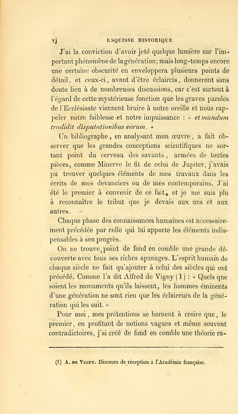 J'ai la conviction d'avoir jeté quelque lumière sur l'im- portant phénomène de la génération; mais long-temps encore une certaine obscurité en enveloppera plusieurs points de détail, et ceux-ci, avant d'être éclaircis, donneront sans doute lieu à de nombreuses discussions, car c'est surtout à l'égard de cette mystérieuse fonction que les graves paroles de l'Ecclésiaste viennent bruire à notre oreille et nous rap- peler notre faiblesse et notre impuissance : « etmundum tradidit disputntionibus eorum. » Un bibliographe, en analysant mon œuvre, a fait ob- server que les grandes conceptions scientifiques ne sor- tant point du cerveau des savants , armées de toutes pièces, comme Minerve le fit de celui de Jupiter, j'avais pu trouver quelques éléments de mes travaux dans les écrits de mes devanciers ou de mes contemporains. J'ai été le premier à convenir de ce fait, et je me suis plu à reconnaître le tribut que je devais aux uns et aux autres. Chaque phase des connaissances humaines est nécessaire- ment précédée par celle qui lui apporte les éléments indis- pensables à son progrès. On ne trouve,point de fond en comble une grande dé- couverte avec tous ses riches apanages. L'esprit humain de chaque siècle ne fait qu'ajouter à celui des siècles qui ont précédé. Comme l'a dit Alfred de Vigny ( 1 ) :  Quels que soient les monuments qu'ils laissent, les hommes éminents d'une génération ne sont rien que les éclaireurs de la géné- ration qui les suit. » Pour moi, mes prétentions se bornent à croire que, le premier, en profitant de notions vagues et même souvent contradictoires, j'ai créé de fond en comble une théorie ra- (1) A. BE ViGMT. Discours de réception à l'Académie française.