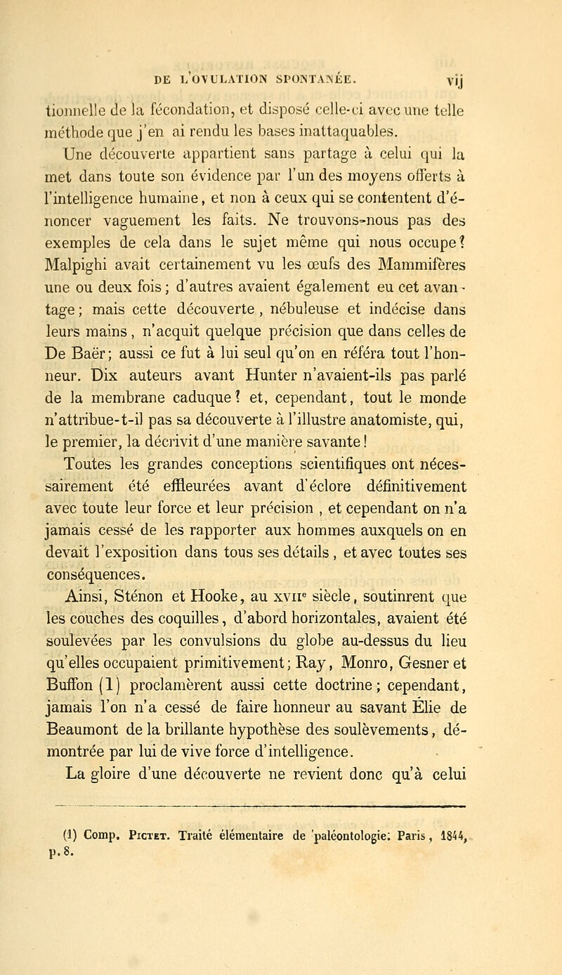 tionnelle de la fécondation, et disposé celle-ci avec une telle méthode que j'en ai rendu les bases inattaquables. Une découverte appartient sans partage à celui qui la met dans toute son évidence par l'un des moyens offerts à l'intelligence humaine, et non à ceux qui se contentent d'é- noncer vaguement les faits. Ne trouvons-nous pas des exemples de cela dans le sujet même qui nous occupe? Malpighi avait certainement vu les œufs des Mammifères une ou deux fois ; d'autres avaient également eu cet avan - tage ; mais cette découverte , nébuleuse et indécise dans leurs mains , n'acquit quelque précision que dans celles de De Baër; aussi ce fut à lui seul qu'on en référa tout l'hon- neur. Dix auteurs avant Hunter n'avaient-ils pas parlé de la membrane caduque? et, cependant, tout le monde n'attribue-t-il pas sa découverte à l'illustre anatomiste, qui, le premier, la décrivit d'une manière savante ! Toutes les grandes conceptions scientifiques ont néces- sairement été effleurées avant d'éclore définitivement avec toute leur force et leur précision , et cependant on n'a jamais cessé de les rapporter aux hommes auxquels on en devait l'exposition dans tous ses détails , et avec toutes ses conséquences. Ainsi, Sténon et Hooke, au xvir siècle, soutinrent que les couches des coquilles, d'abord horizontales, avaient été soulevées par les convulsions du globe au-dessus du lieu qu'elles occupaient primitivement; Ray, Monro, Gesner et Buffon (1) proclamèrent aussi cette doctrine; cependant, jamais l'on n'a cessé de faire honneur au savant Elie de Beaumont de la brillante hypothèse des soulèvements, dé- montrée par lui de vive force d'intelligence. La gloire d'une découverte ne revient donc qu'à celui (1) Comp. PicTET. Traité élémentaire de 'paléontologie; Paris, 1844,