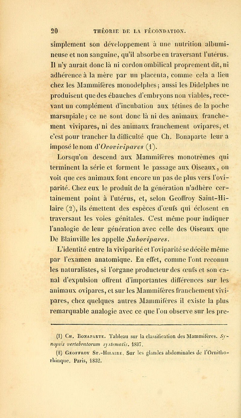 simplement son développement à une nulrition albumi- neuse et non sanguine, qu'il absorbe en traversant l'utérus. Il n'y aurait donc là ni cordon ombilical proprement dit, ni adhérence à la mère par un placeuia, comme cela a lieu chez les Mammifères monodelphes ; aussi les Didelphes ne produisent que des ébauches d'embryons non viables, rece- vant un complément d'incubation aux tétines de la poche marsupiale ; ce ne sont donc là ni des animaux franche- ment vivipares, ni des animaux franchement ovipares, et c'est pour trancher la difficuUé que Ch. Bonaparte leur a imposé le nom d'Ovovhrlpares (1). Lorsqu'on descend aux Mammifères monotrèmes qui terminent la série et forment le passage aux Oiseaux, on voit que ces animaux font encore un pas de plus vers l'ovi- parité. Chez eux le produit de la génération n'adhère cer- tainement point à l'utérus, et, selon Geoffroy Saint-Hi- laire (2), ils émettent des espèces d'œufs qui éclosent en traversant les voies génitales. C'est même pour indiquer l'analogie de leur génération avec celle des Oiseaux que De Blainville les appelle Subovijpares. L'identité entre la viviparité et l'oviparité se décèle même par l'examen anatomique. En effet, comme l'ont reconnu les naturalistes, si l'organe producteur des œufs et son ca- nal d'expulsion offrent d'importantes différences sur les animaux ovipares, et sur les Mammifères franchement vivi- pares, chez quelques autres Mammifères il existe la plus remarquable analogie avec ce que l'on observe sur les pre- (J) Ch. Bonaparte, Tableau sur la classificalion des Mammifères. 5)- nopsis vertebrntorum systematis. 1S37. (2) Geoffroy St.-Hilaire. Sur les glamles abdominales de l'Ornitlio- rîiinque. Paris, 1832.