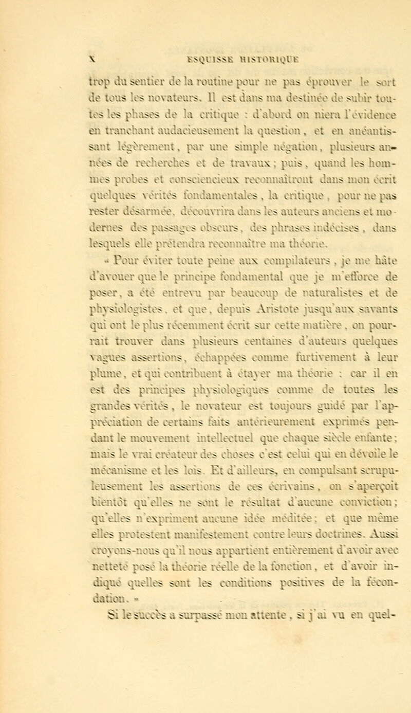 tK)p d\i sentier de la routine pour ne pas éprouver le sort de tous les novateurs. 11 est dans ma destin«k> de sulùr tou- tes les phases de la critique : d'abord on nieni Tévidence en tranchant audacieuseuieait la question, et en anéantis- sant l^rement, par une simple négiition, plusieurs an- nées de recherches et de travaux ; puis, qusind les hom- mes probes et consciencieux recojuuûtront dans mon écrit quelques vérités fondamentales , la critique , pour ne pas rester désarmée, découvrira dans les auteui's anciens et mo- dernes des passagx'-s obscurs, des phrases indécises , dans lesquels elle prétendra reconn^ùtre ma théorie. «i Pour éditer toute peine aux coivipilateurs , je me hâte d'avouer que le principe fondamental que je nretïbroe de poser, a été entrevu par beaucoup de naturalistes et de physiologistes, et que, depuis Aristote jusqu'aux sa^'ants qui ont le plus récemment écrit sur cette matière, on pour- rait trouver dans plusieurs centaines d'auteui^ quelques vagues assertions, échappées comme furtivement à leur plume, et qui contribuent à étaj-er ma théorie : car il en est des principes philologiques comme de toutes les grandes vérités, le no\-ateur est toujours guidé par l'ap- préciation de certains taits antérieurement exprimés pejv- dantle mouvement intellectuei que chaque siècle enmnte; mais le vrai créateur des choses c'est celui qui en dévoile le mécanisme et les lois. Et d'ailleurs, en compulsant scrupu- leusement les assertions de ces éeri\-ains, on s'aperçoit bientôt qu'elles ne sont le résultat d'aucune conviction: qu'elles n'expriment aucune idée méditée ; et que même elles protestent manifestement contre leurs doctrines. Aussi croyons-nous qu'il nous appartient entièrement d'avoir avec netteté posé la théorie réelle de la fonction. et d'avoir in- diqué quelles sont les conditions positives de la fécon- dation.  Si lesucc^ a surpasse mon attente. si j'ai nu en quel-