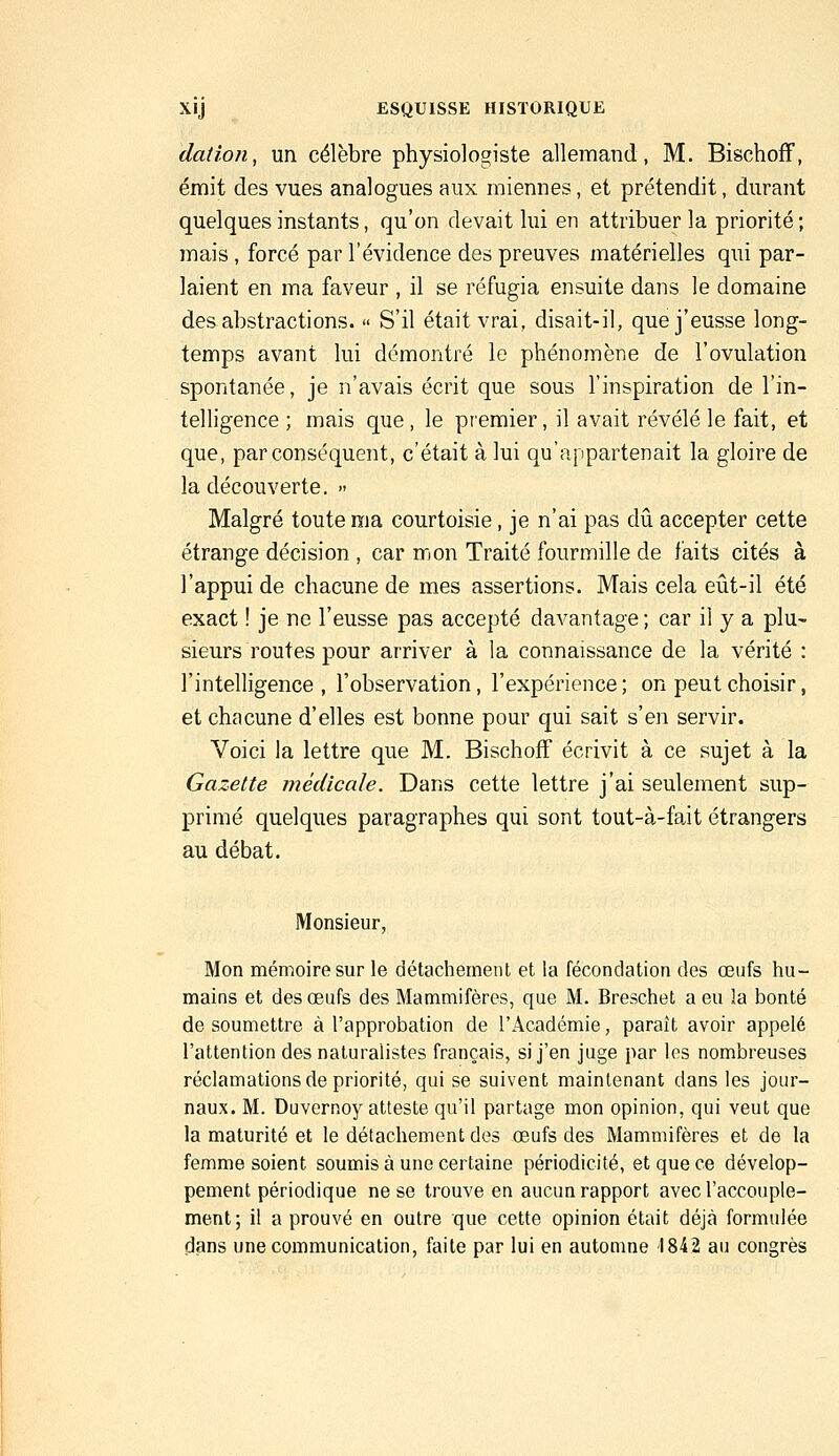 dation, un célèbre physiologiste allemand, M. Bischoff, émit des vues analogues aux miennes, et prétendit, durant quelques instants, qu'on devait lui en attribuer la priorité; mais, forcé par l'évidence des preuves matérielles qui par- laient en ma faveur , il se réfugia ensuite dans le domaine des abstractions. » S'il était vrai, disait-il, que j'eusse long- temps avant lui démontré le phénomène de l'ovulation spontanée, je n'avais écrit que sous l'inspiration de l'in- telligence ; mais que , le premier, il avait révélé le fait, et que, par conséquent, c'était à lui qu'appartenait la gloire de la découverte. » Malgré toute ma courtoisie, je n'ai pas dû accepter cette étrange décision , car mon Traité fourmille de faits cités à l'appui de chacune de mes assertions. Mais cela eût-il été exact ! je ne l'eusse pas accepté davantage ; car il y a plu- sieurs routes pour arriver à la connaissance de la vérité : l'intelligence, l'observation, l'expérience; on peut choisir, et chacune d'elles est bonne pour qui sait s'en servir. Voici la lettre que M. Bischoff écrivit à ce sujet à la Gazette médicale. Dans cette lettre j'ai seulement sup- primé quelques paragraphes qui sont tout-à-fait étrangers au débat. Monsieur, Mon mémoire sur le détachement et la fécondation des œnfs hu- mains et des œufs des Mammifères, que M. Breschet a eu la bonté de soumettre à l'approbation de l'Académie, paraît avoir appelé l'attention des naturalistes français, si j'en juge par les nombreuses réclamations de priorité, qui se suivent maintenant dans les jour- naux. M. Duvernoy atteste qu'il partage mon opinion, qui veut que la maturité et le détachement des œufs des Mammifères et de la femme soient soumis à une certaine périodicité, et que ce dévelop- pement périodique ne se trouve en aucun rapport avec l'accouple- ment; il a prouvé en outre que cette opinion était déjà formulée dans une communication, faite par lui en automne 1842 au congrès